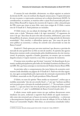 222

Panorama da Comunicação e das Telecomunicações no Brasil 2011/2012

O assunto foi mais abordado, obviamente, na edição seguinte ao anúncio
da decisão do BC, mas em nenhum dia daquela semana juros e Copom deixaram
de estar na pauta e a repercussão continuou até as edições dominicais (04/09). Se
considerarmos, na amostra, as matérias sobre o ajuste fiscal anunciado pela presidenta Dilma Rousseff às vésperas do encontro do Copom e sobre a desaceleração
do PIB, textos que citam os juros Selic, mais cinco artigos de O Globo e outros
oito de O Estado de S. Paulo poderiam ser incluídos.
O Globo trouxe, em sua edição de domingo (28), um editorial sobre o assunto com o título “Momento ainda é de rigor monetário”. O argumento do
texto é de que “altas doses de juros têm sido necessárias, infelizmente, para evitar
desequilíbrios de preços, situação provocada por um longo período de distorções
acumuladas”. Para concluir, o editorialista aponta que, “por causa do peso do
setor público na economia, o esforço de controle está concentrado na mão do
Banco Central”.
Estado de S. Paulo optou por um texto noticioso6 que descreve a previsão do
mercado de uma queda forte na Selic no mês de outubro. As opiniões dos agentes
financeiros estariam sendo contaminadas pelos desdobramentos da crise internacional. As projeções, segundo o Estadão, garantiam, no entanto, que na reunião
daquela semana o Copom manteria a taxa Selic no patamar do momento.
O mesmo texto reconhece que há sinais “concretos” de desaceleração da economia, medida principalmente pelo índice de Atividade Econômica do Banco Central (IBC-Br), que busca antecipar os movimentos do Produto Interno Bruto (PIB).
As previsões sobre o comportamento dos juros básicos da economia continuaram sendo abordadas nas páginas de O Estado de S. Paulo nos três dias seguintes, mas agora acompanhadas pela repercussão da contenção orçamentária de R$
10 bilhões, anunciada no dia 29 pela presidenta Dilma Rousseff.
O diário, no texto de opinião “Bons modos no orçamento”, avaliou que as
medidas anunciadas “não são um arrocho fiscal [...]” por que “nenhum sacrifício
será necessário para a elevação do resultado primário [...]”. Na conclusão, o jornal
ressalta “[...] que esse lance não sirva de pretexto para a redução dos juros básicos
antes da hora [...]”, pois “a credibilidade do Banco Central irá pelo ralo[...]”.
A edição trouxe ainda quatro textos em que analistas descartavam cortes
imediatos nos juros, avaliavam o superávit fiscal obtido até aquele momento –
tido como não estrutural, por se basear em receitas extraordinárias – e criticavam
o descumprimento freqüente do centro da meta de inflação (4,5% no Índice de
Preços ao Consumidor Amplo). Além disso, os economistas consultados indica6. DANTAS, Fernando. Mercado antecipa queda forte da Selic. O Estado de S. Paulo, 28/08/2011.

 