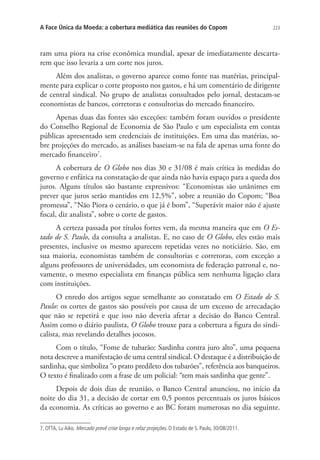 A Face Única da Moeda: a cobertura mediática das reuniões do Copom

223

ram uma piora na crise econômica mundial, apesar de imediatamente descartarem que isso levaria a um corte nos juros.
Além dos analistas, o governo aparece como fonte nas matérias, principalmente para explicar o corte proposto nos gastos, e há um comentário de dirigente
de central sindical. No grupo de analistas consultados pelo jornal, destacam-se
economistas de bancos, corretoras e consultorias do mercado financeiro.
Apenas duas das fontes são exceções: também foram ouvidos o presidente
do Conselho Regional de Economia de São Paulo e um especialista em contas
públicas apresentado sem credenciais de instituições. Em uma das matérias, sobre projeções do mercado, as análises baseiam-se na fala de apenas uma fonte do
mercado financeiro7.
A cobertura de O Globo nos dias 30 e 31/08 é mais crítica às medidas do
governo e enfática na constatação de que ainda não havia espaço para a queda dos
juros. Alguns títulos são bastante expressivos: “Economistas são unânimes em
prever que juros serão mantidos em 12,5%”, sobre a reunião do Copom; “Boa
promessa”, “Não Piora o cenário, o que já é bom”, “Superávit maior não é ajuste
fiscal, diz analista”, sobre o corte de gastos.
A certeza passada por títulos fortes vem, da mesma maneira que em O Estado de S. Paulo, da consulta a analistas. E, no caso de O Globo, eles estão mais
presentes, inclusive os mesmo aparecem repetidas vezes no noticiário. São, em
sua maioria, economistas também de consultorias e corretoras, com exceção a
alguns professores de universidades, um economista de federação patronal e, novamente, o mesmo especialista em finanças pública sem nenhuma ligação clara
com instituições.
O enredo dos artigos segue semelhante ao constatado em O Estado de S.
Paulo: os cortes de gastos são possíveis por causa de um excesso de arrecadação
que não se repetirá e que isso não deveria afetar a decisão do Banco Central.
Assim como o diário paulista, O Globo trouxe para a cobertura a figura do sindicalista, mas revelando detalhes jocosos.
Com o título, “Fome de tubarão: Sardinha contra juro alto”, uma pequena
nota descreve a manifestação de uma central sindical. O destaque é a distribuição de
sardinha, que simboliza “o prato predileto dos tubarões”, referência aos banqueiros.
O texto é finalizado com a frase de um policial: “tem mais sardinha que gente”.
Depois de dois dias de reunião, o Banco Central anunciou, no início da
noite do dia 31, a decisão de cortar em 0,5 pontos percentuais os juros básicos
da economia. As críticas ao governo e ao BC foram numerosas no dia seguinte.
7. OTTA, Lu Aiko. Mercado prevê crise longa e refaz projeções. O Estado de S. Paulo, 30/08/2011.

 