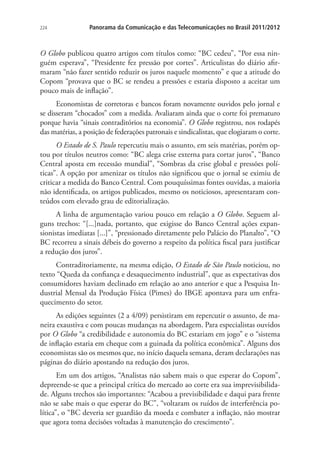 224

Panorama da Comunicação e das Telecomunicações no Brasil 2011/2012

O Globo publicou quatro artigos com títulos como: “BC cedeu”, “Por essa ninguém esperava”, “Presidente fez pressão por cortes”. Articulistas do diário afirmaram “não fazer sentido reduzir os juros naquele momento” e que a atitude do
Copom “provava que o BC se rendeu a pressões e estaria disposto a aceitar um
pouco mais de inflação”.
Economistas de corretoras e bancos foram novamente ouvidos pelo jornal e
se disseram “chocados” com a medida. Avaliaram ainda que o corte foi prematuro
porque havia “sinais contraditórios na economia”. O Globo registrou, nos rodapés
das matérias, a posição de federações patronais e sindicalistas, que elogiaram o corte.
O Estado de S. Paulo repercutiu mais o assunto, em seis matérias, porém optou por títulos neutros como: “BC alega crise externa para cortar juros”, “Banco
Central aposta em recessão mundial”, “Sombras da crise global e pressões políticas”. A opção por amenizar os títulos não significou que o jornal se eximiu de
criticar a medida do Banco Central. Com pouquíssimas fontes ouvidas, a maioria
não identificada, os artigos publicados, mesmo os noticiosos, apresentaram conteúdos com elevado grau de editorialização.
A linha de argumentação variou pouco em relação a O Globo. Seguem alguns trechos: “[...]nada, portanto, que exigisse do Banco Central ações expansionistas imediatas [...]”, “pressionado diretamente pelo Palácio do Planalto”, “O
BC recorreu a sinais débeis do governo a respeito da política fiscal para justificar
a redução dos juros”.
Contraditoriamente, na mesma edição, O Estado de São Paulo noticiou, no
texto “Queda da confiança e desaquecimento industrial”, que as expectativas dos
consumidores haviam declinado em relação ao ano anterior e que a Pesquisa Industrial Mensal da Produção Física (Pimes) do IBGE apontava para um enfraquecimento do setor.
As edições seguintes (2 a 4/09) persistiram em repercutir o assunto, de maneira exaustiva e com poucas mudanças na abordagem. Para especialistas ouvidos
por O Globo “a credibilidade e autonomia do BC estariam em jogo” e o “sistema
de inflação estaria em cheque com a guinada da política econômica”. Alguns dos
economistas são os mesmos que, no início daquela semana, deram declarações nas
páginas do diário apostando na redução dos juros.
Em um dos artigos, “Analistas não sabem mais o que esperar do Copom”,
depreende-se que a principal crítica do mercado ao corte era sua imprevisibilidade. Alguns trechos são importantes: “Acabou a previsibilidade e daqui para frente
não se sabe mais o que esperar do BC”, “voltaram os ruídos de interferência política”, o “BC deveria ser guardião da moeda e combater a inflação, não mostrar
que agora toma decisões voltadas à manutenção do crescimento”.

 