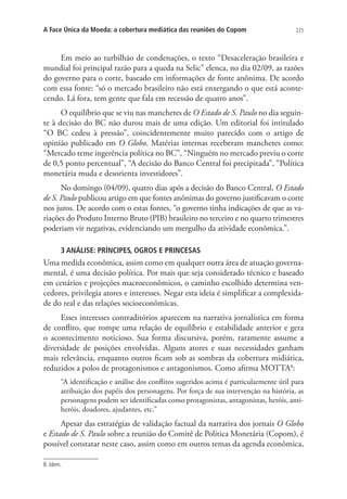 A Face Única da Moeda: a cobertura mediática das reuniões do Copom

225

Em meio ao turbilhão de condenações, o texto “Desaceleração brasileira e
mundial foi principal razão para a queda na Selic” elenca, no dia 02/09, as razões
do governo para o corte, baseado em informações de fonte anônima. De acordo
com essa fonte: “só o mercado brasileiro não está enxergando o que está acontecendo. Lá fora, tem gente que fala em recessão de quatro anos”.
O equilíbrio que se viu nas manchetes de O Estado de S. Paulo no dia seguinte à decisão do BC não durou mais de uma edição. Um editorial foi intitulado
“O BC cedeu à pressão”, coincidentemente muito parecido com o artigo de
opinião publicado em O Globo. Matérias internas receberam manchetes como:
“Mercado teme ingerência política no BC”, “Ninguém no mercado previu o corte
de 0,5 ponto percentual”, “A decisão do Banco Central foi precipitada”, “Política
monetária muda e desorienta investidores”.
No domingo (04/09), quatro dias após a decisão do Banco Central, O Estado
de S. Paulo publicou artigo em que fontes anônimas do governo justificavam o corte
nos juros. De acordo com o estas fontes, “o governo tinha indicações de que as variações do Produto Interno Bruto (PIB) brasileiro no terceiro e no quarto trimestres
poderiam vir negativas, evidenciando um mergulho da atividade econômica.”.
3 ANÁLISE: PRÍNCIPES, OGROS E PRINCESAS

Uma medida econômica, assim como em qualquer outra área de atuação governamental, é uma decisão política. Por mais que seja considerado técnico e baseado
em cenários e projeções macroeconômicos, o caminho escolhido determina vencedores, privilegia atores e interesses. Negar esta ideia é simplificar a complexidade do real e das relações socioeconômicas.
Esses interesses contraditórios aparecem na narrativa jornalística em forma
de conflito, que rompe uma relação de equilíbrio e estabilidade anterior e gera
o acontecimento noticioso. Sua forma discursiva, porém, raramente assume a
diversidade de posições envolvidas. Alguns atores e suas necessidades ganham
mais relevância, enquanto outros ficam sob as sombras da cobertura midiática,
reduzidos a polos de protagonismos e antagonismos. Como afirma MOTTA8:
“A identificação e análise dos conflitos sugeridos acima é particularmente útil para
atribuição dos papéis dos personagens. Por força de sua intervenção na história, as
personagens podem ser identificadas como protagonistas, antagonistas, heróis, antiheróis, doadores, ajudantes, etc.”

Apesar das estratégias de validação factual da narrativa dos jornais O Globo
e Estado de S. Paulo sobre a reunião do Comitê de Política Monetária (Copom), é
possível constatar neste caso, assim como em outros temas da agenda econômica,
8. Idem.

 