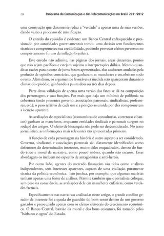 226

Panorama da Comunicação e das Telecomunicações no Brasil 2011/2012

uma construção que claramente reduz a “verdade” a apenas uma de suas versões,
dando vazão a processos de mistificação.
O enredo do episódio é evidente: um Banco Central enfraquecido e pressionado por autoridades governamentais tomou uma decisão sem fundamentos
técnicos e comprometeu sua credibilidade, podendo provocar efeitos perversos no
comportamento futuro da inflação brasileira.
Este enredo não adimite, nas páginas dos jornais, áreas cinzentas, pontos
que não sejam pacíficos e estejam sujeitos a interpretações dúbias. Mesmo quando as razões para o corte de juros foram apresentadas, elas acabaram anuladas pela
profusão de opiniões contrárias, que ganharam as manchetes e encobriram todo
o resto. Além disso, os argumentos favoráveis à medida não apareceram durante o
clímax do episódio, ganhando a pauta dois ou três dias depois.
Parte dessa validação de apenas uma versão dos fatos se dá na composição
dos personagens e suas funções. Por mais que haja um mínimo de polifonia na
cobertura (estão presentes governo, associações patronais, sindicalistas, professores, etc.), o peso relativo de cada um e a posição assumida por eles comprometem
a isenção aparente.
As avaliações de especialistas (economistas de consultorias, corretoras e bancos) ganham as manchetes, enquanto entidades sindicais e patronais surgem no
rodapé dos artigos. O efeito de hierarquia não pode ser desconsiderado. No texto
jornalístico, as informações mais relevantes são apresentadas primeiro.
A função de cada personagem na história é outro aspecto a ser considerado.
Governo, sindicatos e associações patronais são claramente identificados como
defensores de determinados interesses, muito deles enquadrados, dentro do fundo ético e moral da narrativa, como pouco nobres, quando não escusos. Essas
abordagens os incluem no espectro de antagonistas e anti-heróis.
Por outro lado, agentes do mercado financeiro são tidos como analistas
independentes, sem interesses aparentes, capazes de uma avaliação puramente
técnica da política econômica. Isto justfica, por exemplo, que algumas matérias
tenham apenas uma fonte de análises. Permite também que o jornalista coloque,
sem peso na consciência, as avaliações dele em manchetes enfáticas, como verdades factuais.
Especificamente nas narrativas analisadas neste artigo, o grande conflito gerador de interesse foi a queda do guardião do bom senso dentro de um governo
gastador e preocupado apenas com os efeitos eleitorais do crescimento econômico. O Banco Central, bastião da moral e dos bons costumes, foi tomado pelos
“bárbaros e ogros” do Estado.

 