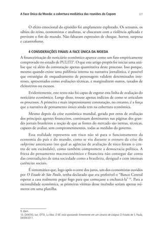 A Face Única da Moeda: a cobertura mediática das reuniões do Copom

227

O efeito emocional do episódio foi amplamente explorado. Os sensatos, os
sábios do reino, economistas e analistas, se chocaram com a violência aplicada e
previram o fim do mundo. Não faltaram expressões de choque, horror, surpresa
e catastrofismo.
4 CONSIDERAÇÕES FINAIS: A FACE ÚNICA DA MOEDA

A financeirização do noticiário econômico aparece como um fato empiricamente
comprovado no estudo de PULITI9. O que este artigo propôs foi iniciar uma análise que vá além da constatação apenas quantitativa deste processo. Isso porque,
mesmo quando existe uma polifonia interna na narrativa jornalística, é possível
que estratégias de enquadramento de personagens validem determinados interesses, apresentados como avaliações técnicas, e marginalizem outros, taxados de
eleitoreiros ou escusos.
Evidentemente, este texto não foi capaz de esgotar esta linha de avaliação do
noticiário econômico. Longe disso, trouxe apenas indícios de como se articulam
os processos. A primeira e mais impressionante constatação, no entanto, é a força
que a narrativa de pensamento único ainda tem na cobertura econômica.
Mesmo depois da crise econômica mundial, gerada por erros de avaliação
dos principais agentes financeiros, continuam dominantes nas páginas dos grandes jornais brasileiros a noção de que as fontes do mercado são isentas, técnicas,
capazes de avaliar, sem comprometimentos, todas as medidas do governo.
Essa realidade representa um risco não só para o funcionamento da
economia do país e do mundo, como se viu durante o estouro da crise do
subprime americano (no qual as agências de avaliação de risco foram o centro de um escândalo), como também compromete a democracia política. A
frieza do pensamento macroeconômico e financista não consegue dar conta
das contradições de uma sociedade como a brasileira, desigual e com imensas
carências sociais.
É sintomático que, logo após o corte dos juros, um dos economistas ouvidos
por O Estado de São Paulo, tenha declarado que era preferível o “Banco Central
esperar a casa realmente pegar fogo para que começasse a encharcá-la” 10. Para a
racionalidade econômica, as primeiras vítimas desse incêndio seriam apenas números em uma planilha.

9. Idem.
10. DANTAS, Iuri; OTTA, Lu Aiko. O BC está apostando firmemente em um cenário de colapso. O Estado de S. Paulo,
04/09/2011.

 