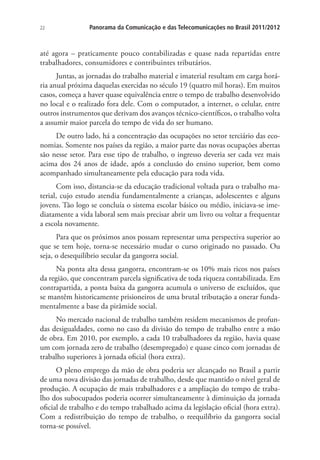 22

Panorama da Comunicação e das Telecomunicações no Brasil 2011/2012

até agora – praticamente pouco contabilizadas e quase nada repartidas entre
trabalhadores, consumidores e contribuintes tributários.
Juntas, as jornadas do trabalho material e imaterial resultam em carga horária anual próxima daquelas exercidas no século 19 (quatro mil horas). Em muitos
casos, começa a haver quase equivalência entre o tempo de trabalho desenvolvido
no local e o realizado fora dele. Com o computador, a internet, o celular, entre
outros instrumentos que derivam dos avanços técnico-científicos, o trabalho volta
a assumir maior parcela do tempo de vida do ser humano.
De outro lado, há a concentração das ocupações no setor terciário das economias. Somente nos países da região, a maior parte das novas ocupações abertas
são nesse setor. Para esse tipo de trabalho, o ingresso deveria ser cada vez mais
acima dos 24 anos de idade, após a conclusão do ensino superior, bem como
acompanhado simultaneamente pela educação para toda vida.
Com isso, distancia-se da educação tradicional voltada para o trabalho material, cujo estudo atendia fundamentalmente a crianças, adolescentes e alguns
jovens. Tão logo se concluía o sistema escolar básico ou médio, iniciava-se imediatamente a vida laboral sem mais precisar abrir um livro ou voltar a frequentar
a escola novamente.
Para que os próximos anos possam representar uma perspectiva superior ao
que se tem hoje, torna-se necessário mudar o curso originado no passado. Ou
seja, o desequilíbrio secular da gangorra social.
Na ponta alta dessa gangorra, encontram-se os 10% mais ricos nos países
da região, que concentram parcela significativa de toda riqueza contabilizada. Em
contrapartida, a ponta baixa da gangorra acumula o universo de excluídos, que
se mantêm historicamente prisioneiros de uma brutal tributação a onerar fundamentalmente a base da pirâmide social.
No mercado nacional de trabalho também residem mecanismos de profundas desigualdades, como no caso da divisão do tempo de trabalho entre a mão
de obra. Em 2010, por exemplo, a cada 10 trabalhadores da região, havia quase
um com jornada zero de trabalho (desempregado) e quase cinco com jornadas de
trabalho superiores à jornada oficial (hora extra).
O pleno emprego da mão de obra poderia ser alcançado no Brasil a partir
de uma nova divisão das jornadas de trabalho, desde que mantido o nível geral de
produção. A ocupação de mais trabalhadores e a ampliação do tempo de trabalho dos subocupados poderia ocorrer simultaneamente à diminuição da jornada
oficial de trabalho e do tempo trabalhado acima da legislação oficial (hora extra).
Com a redistribuição do tempo de trabalho, o reequilíbrio da gangorra social
torna-se possível.

 