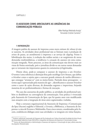 CAPÍTULO 2

O ASSESSOR COMO BRICOLEUR E AS URGÊNCIAS DA
COMUNICAÇÃO PÚBLICA
Allex Rodrigo Medrado Araújo*
Fernanda Cristine Carneiro**

1 INTRODUÇÃO

A imagem padrão do assessor de imprensa como mero emissor de releases já não
se sustenta. As atividades desse profissional não se limitam mais à produção de
avisos de pauta, ao atendimento à imprensa e ao serviço de clipping. Frente à
hibridização dos meios, à evolução das mídias sociais e ao surgimento de novas
demandas multimidiáticas, a tendência é a atuação do assessor em uma comunicação integrada. Neste processo, as áreas da comunicação não devem mais ser
vistas de forma setorizada, pois o jornalista divide-se em outras tantas demandas
que se tornaram tão importantes quanto às costumeiras já legitimadas.
Diante disso, pode-se comparar o assessor de imprensa a um bricoleur.
O termo é uma referência à distinção feita pelo sociólogo Lévi-Strauss, que define
o bricoleur como o sujeito apto a executar grande número de tarefas diferentes e
que consegue “arranjar-se” com os meios-limite. Partindo desse pressuposto - o
termo aqui é apresentado pela maneira de agir -, identificamos o assessor-bricoleur
como o autor de ações diversas, de demandas urgentes e imprevistas, forjando
maneiras de ser profissionalmente e formas de execução.
No caso das assessorias do poder público, as atividades do profissional também se desdobram na convergência da comunicação. Essa prática é vivenciada
pela Assessoria de Comunicação do Ipea, que há quatro anos vem modificando
suas atuações com a integração de áreas antes segmentadas e isoladas.
Hoje a estrutura organizacional da Assessoria de Imprensa e Comunicação
do Ipea (Ascom) engloba o Editorial, a Livraria, a Biblioteca, a Assessoria de Imprensa e a área de Eventos e Multimídia. Esses cinco setores, coordenados pela Ascom, estabelecem diálogos entre suas atividades e se integram em várias funções.
* Produtor audiovisual, mestrando do Programa de Pós-Graduação em Cultura Visual pela Faculdade de Artes Visuais
da Universidade Federal de Goiás (FAV/UFG) e cinegrafista da Assessoria de Imprensa e Comunicação do Ipea.
** Técnica de Desenvolvimento e Administração e Assessora de Imprensa e Comunicação do Ipea, editora executiva
do programa Panorama Ipea

 