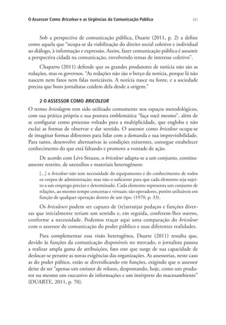 O Assessor Como Bricoleur e as Urgências da Comunicação Pública

231

Sob a perspectiva de comunicação pública, Duarte (2011, p. 2) a define
como aquela que “ocupa-se da viabilização do direito social coletivo e individual
ao diálogo, à informação e expressão. Assim, fazer comunicação pública é assumir
a perspectiva cidadã na comunicação, envolvendo temas de interesse coletivo”.
Chaparro (2011) defende que os grandes produtores de notícia não são as
redações, mas os governos. “As redações não são o berço da notícia, porque lá não
nascem nem fatos nem falas noticiáveis. A notícia nasce na fonte, e a sociedade
precisa que bons jornalistas cuidem dela desde a origem.”
2 O ASSESSOR COMO BRICOLEUR

O termo bricolagem tem sido utilizado comumente nos espaços metodológicos,
com sua prática própria e sua postura emblemática “faça você mesmo”, além de
se configurar como processo voltado para a multiplicidade, que engloba e não
exclui as formas de observar e dar sentido. O assessor como bricoleur ocupa-se
de imaginar formas diferentes para lidar com a demanda e sua imprevisibilidade.
Para tanto, desenvolve alternativas às condições existentes, consegue estabelecer
conhecimento do que está faltando e promove a vontade de ação.
De acordo com Lévi-Strauss, o bricoleur adapta-se a um conjunto, continuamente restrito, de utensílios e materiais heterogêneos:
[...] o bricoleur não tem necessidade do equipamento e do conhecimento de todos
os corpos de administração; mas não o suficiente para que cada elemento seja sujeito a um emprego preciso e determinado. Cada elemento representa um conjunto de
relações, ao mesmo tempo concretas e virtuais; são operadores, porém utilizáveis em
função de qualquer operação dentro de um tipo. (1970, p. 33).

Os bricoleurs podem ser capazes de (re)arranjar pedaços e funções diversas que inicialmente teriam um sentido e, em seguida, conferem-lhes outros,
conforme a necessidade. Podemos traçar aqui uma comparação do bricoleur
com o assessor de comunicação do poder público e suas diferentes realidades.
Para complementar essa visão heterogênea, Duarte (2011) ressalta que,
devido às funções da comunicação disponíveis no mercado, o jornalista passou
a realizar ampla gama de atribuições, fato este que surge de sua capacidade de
deslocar-se perante as novas exigências das organizações. As assessorias, neste caso
as do poder púbico, estão se diversificando em funções, exigindo que o assessor
deixe de ser “apenas um emissor de releases, despontando, hoje, como um produtor ou mesmo um executivo de informações e um intérprete do macroambiente”
(DUARTE, 2011, p. 70).

 