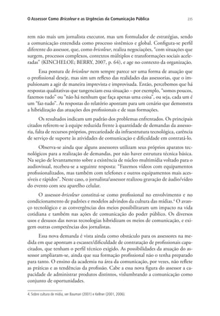 O Assessor Como Bricoleur e as Urgências da Comunicação Pública

235

rem não mais um jornalista executor, mas um formulador de estratégias, sendo
a comunicação entendida como processo sistêmico e global. Configura-se perfil
diferente do assessor, que, como bricoleur, realiza negociações, “com situações que
surgem, processos complexos, contextos múltiplos e transformações sociais aceleradas” (KINCHELOE; BERRY, 2007, p. 64), e age no contexto da organização.
Essa postura de bricoleur nem sempre parece ser uma forma de atuação que
o profissional deseje, mas sim um reflexo das realidades das assessorias, que o impulsionam a agir de maneira imprevista e improvisada. Então, percebemos que há
respostas qualitativas que tangenciam essa situação – por exemplo, “somos poucos,
fazemos tudo” ou “não há nenhum que faça apenas uma coisa”, ou seja, cada um é
um “faz-tudo”. As respostas do relatório apontam para um cenário que demonstra
a hibridização das atuações dos profissionais e de suas formações.
Os resultados indicam um padrão dos problemas enfrentados. Os principais
citados referem-se à equipe reduzida frente à quantidade de demandas da assessoria, falta de recursos próprios, precariedade da infraestrutura tecnológica, carência
de serviço de suporte às atividades de comunicação e dificuldade em contratá-lo.
Observa-se ainda que alguns assessores utilizam seus próprios aparatos tecnológicos para a realização de demandas, por não haver estrutura técnica básica.
Na seção de levantamento sobre a existência de núcleo multimídia voltado para o
audiovisual, recebeu-se a seguinte resposta: “Fazemos vídeos com equipamentos
profissionalizados, mas também com telefones e outros equipamentos mais acessíveis e rápidos”. Neste caso, o jornalista/assessor realizou gravação de áudio/vídeo
do evento com seu aparelho celular.
O assessor-bricoleur constitui-se como profissional no envolvimento e no
condicionamento de padrões e modelos advindos da cultura das mídias.4 O avanço tecnológico e as convergências dos meios possibilitaram um impacto na vida
cotidiana e também nas ações de comunicação do poder público. Os diversos
usos e desusos das novas tecnologias hibridizam os meios de comunicação, e exigem outras competências dos jornalistas.
Essa nova demanda é vista ainda como obstáculo para os assessores na medida em que apontam a escassez/dificuldade de contratação de profissionais capacitados, que tenham o perfil técnico exigido. As possibilidades da atuação do assessor ampliaram-se, ainda que sua formação profissional não o tenha preparado
para tanto. O ensino da academia na área da comunicação, por vezes, não reflete
as práticas e as tendências da profissão. Cabe a essa nova figura do assessor a capacidade de administrar produtos distintos, vislumbrando a comunicação como
conjunto de oportunidades.
4. Sobre cultura de mídia, ver Bauman (2001) e Kellner (2001, 2006).

 