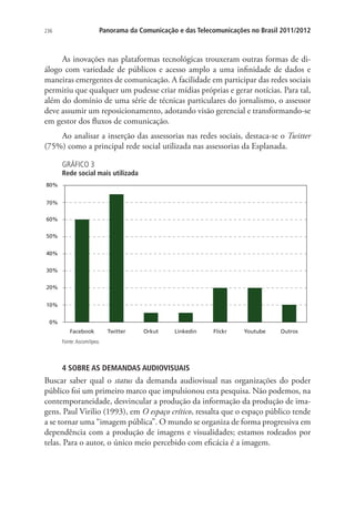 Panorama da Comunicação e das Telecomunicações no Brasil 2011/2012

236

As inovações nas plataformas tecnológicas trouxeram outras formas de diálogo com variedade de públicos e acesso amplo a uma infinidade de dados e
maneiras emergentes de comunicação. A facilidade em participar das redes sociais
permitiu que qualquer um pudesse criar mídias próprias e gerar notícias. Para tal,
além do domínio de uma série de técnicas particulares do jornalismo, o assessor
deve assumir um reposicionamento, adotando visão gerencial e transformando-se
em gestor dos fluxos de comunicação.
Ao analisar a inserção das assessorias nas redes sociais, destaca-se o Twitter
(75%) como a principal rede social utilizada nas assessorias da Esplanada.
GRÁFICO 3

Rede social mais utilizada
80%
70%
60%
50%
40%
30%
20%
10%
0%
Facebook

Twitter

Orkut

Linkedin

Flickr

Youtube

Outros

Fonte: Ascom/Ipea.

4 SOBRE AS DEMANDAS AUDIOVISUAIS

Buscar saber qual o status da demanda audiovisual nas organizações do poder
público foi um primeiro marco que impulsionou esta pesquisa. Não podemos, na
contemporaneidade, desvincular a produção da informação da produção de imagens. Paul Virilio (1993), em O espaço crítico, ressalta que o espaço público tende
a se tornar uma “imagem pública”. O mundo se organiza de forma progressiva em
dependência com a produção de imagens e visualidades; estamos rodeados por
telas. Para o autor, o único meio percebido com eficácia é a imagem.

 