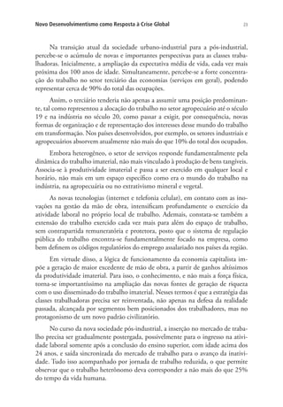 Novo Desenvolvimentismo como Resposta à Crise Global

23

Na transição atual da sociedade urbano-industrial para a pós-industrial,
percebe-se o acúmulo de novas e importantes perspectivas para as classes trabalhadoras. Inicialmente, a ampliação da expectativa média de vida, cada vez mais
próxima dos 100 anos de idade. Simultaneamente, percebe-se a forte concentração do trabalho no setor terciário das economias (serviços em geral), podendo
representar cerca de 90% do total das ocupações.
Assim, o terciário tenderia não apenas a assumir uma posição predominante, tal como representou a alocação do trabalho no setor agropecuário até o século
19 e na indústria no século 20, como passar a exigir, por consequência, novas
formas de organização e de representação dos interesses desse mundo do trabalho
em transformação. Nos países desenvolvidos, por exemplo, os setores industriais e
agropecuários absorvem atualmente não mais do que 10% do total dos ocupados.
Embora heterogêneo, o setor de serviços responde fundamentalmente pela
dinâmica do trabalho imaterial, não mais vinculado à produção de bens tangíveis.
Associa-se à produtividade imaterial e passa a ser exercido em qualquer local e
horário, não mais em um espaço específico como era o mundo do trabalho na
indústria, na agropecuária ou no extrativismo mineral e vegetal.
As novas tecnologias (internet e telefonia celular), em contato com as inovações na gestão da mão de obra, intensificam profundamente o exercício da
atividade laboral no próprio local de trabalho. Ademais, constata-se também a
extensão do trabalho exercido cada vez mais para além do espaço de trabalho,
sem contrapartida remuneratória e protetora, posto que o sistema de regulação
pública do trabalho encontra-se fundamentalmente focado na empresa, como
bem definem os códigos regulatórios do emprego assalariado nos países da região.
Em virtude disso, a lógica de funcionamento da economia capitalista impõe a geração de maior excedente de mão de obra, a partir de ganhos altíssimos
da produtividade imaterial. Para isso, o conhecimento, e não mais a força física,
torna-se importantíssimo na ampliação das novas fontes de geração de riqueza
com o uso disseminado do trabalho imaterial. Nesses termos é que a estratégia das
classes trabalhadoras precisa ser reinventada, não apenas na defesa da realidade
passada, alcançada por segmentos bem posicionados dos trabalhadores, mas no
protagonismo de um novo padrão civilizatório.
No curso da nova sociedade pós-industrial, a inserção no mercado de trabalho precisa ser gradualmente postergada, possivelmente para o ingresso na atividade laboral somente após a conclusão do ensino superior, com idade acima dos
24 anos, e saída sincronizada do mercado de trabalho para o avanço da inatividade. Tudo isso acompanhado por jornada de trabalho reduzida, o que permite
observar que o trabalho heterônomo deva corresponder a não mais do que 25%
do tempo da vida humana.

 