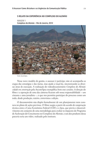 O Assessor Como Bricoleur e as Urgências da Comunicação Pública

239

5 RELATO DA EXPERIÊNCIA NO COMPLEXO DO ALEMÃO
IMAGEM 1

Complexo do Alemão – Rio de Janeiro, 2010

Fonte: Ascom/Ipea.

Nesse novo modelo de gestão, o assessor é partícipe; não só acompanha as
etapas das estratégias e das metas, mas ajuda a traçá-las, sincronizando as diversas áreas de execução. A realização do videodocumentário Complexo do Alemão:
cidade em construção pela Ascom/Ipea exemplifica bem esse cenário. A direção do
filme e a operação de uma das câmeras ficaram sob nossa responsabilidade – um
cineasta e uma jornalista –, o que nos permitiu participar do processo como um
todo, desde produção, roteiro, entrevistas e edição.
O documentário não dispôs formalmente de um planejamento nem constava no plano de ações previstas. O filme surgiu a partir do acordo de cooperação
técnica entre a Caixa Econômica Federal (CEF) e o Ipea, que previa o desenvolvimento em conjunto de uma metodologia para avaliar os impactos do Programa
de Aceleração do Crescimento no Complexo do Alemão, e um dos produtos dessa
parceria seria um vídeo, realizado pelo instituto.

 