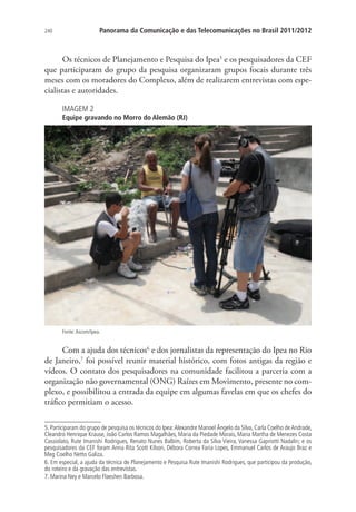 Panorama da Comunicação e das Telecomunicações no Brasil 2011/2012

240

Os técnicos de Planejamento e Pesquisa do Ipea5 e os pesquisadores da CEF
que participaram do grupo da pesquisa organizaram grupos focais durante três
meses com os moradores do Complexo, além de realizarem entrevistas com especialistas e autoridades.
IMAGEM 2

Equipe gravando no Morro do Alemão (RJ)

Fonte: Ascom/Ipea.

Com a ajuda dos técnicos6 e dos jornalistas da representação do Ipea no Rio
de Janeiro,7 foi possível reunir material histórico, com fotos antigas da região e
vídeos. O contato dos pesquisadores na comunidade facilitou a parceria com a
organização não governamental (ONG) Raízes em Movimento, presente no complexo, e possibilitou a entrada da equipe em algumas favelas em que os chefes do
tráfico permitiam o acesso.
5. Participaram do grupo de pesquisa os técnicos do Ipea: Alexandre Manoel Ângelo da Silva, Carla Coelho de Andrade,
Cleandro Henrique Krause, João Carlos Ramos Magalhães, Maria da Piedade Morais, Maria Martha de Menezes Costa
Cassiolato, Rute Imanishi Rodrigues, Renato Nunes Balbim, Roberta da Silva Vieira, Vanessa Gapriotti Nadalin; e os
pesquisadores da CEF foram Anna Rita Scott Kilson, Débora Correa Faria Lopes, Emmanuel Carlos de Araujo Braz e
Meg Coelho Netto Galiza.
6. Em especial, a ajuda da técnica de Planejamento e Pesquisa Rute Imanishi Rodrigues, que participou da produção,
do roteiro e da gravação das entrevistas.
7. Marina Ney e Marcelo Flaeshen Barbosa.

 