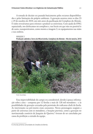 O Assessor Como Bricoleur e as Urgências da Comunicação Pública

241

A tomada de decisão era pautada basicamente pelos recursos disponibilizados e pelas limitações do próprio ambiente. A gravação ocorreu entre os dias 23
e 29 de outubro de 2010, um mês antes da pacificação do Complexo do Alemão.
E todos revezávamos para orientar e produzir as entrevistas. Com ajuda da ONG
supracitada, nos deslocamos no complexo e, nos locais em que não era possível ir
de carro, transportávamos, como mostra a imagem 3, os equipamentos nas mãos
e nos ombros.
IMAGEM 3

Produção subindo a Serra da Misericórdia, Complexo do Alemão – Rio de Janeiro, 2010

Fonte: Ascom/Ipea.

Essa imprevisibilidade do campo era considerável, devido à pouca informação sobre a área – composta por 12 favelas e mais de 120 mil moradores – e às
possibilidades de gravação cerceadas pela permissão do traficante-chefe da favela.
As intervenções no pré-roteiro eram constantes. Novos personagens surgiam a
partir de conversas com os moradores, e locações previstas, como a gravação no
movimentado comércio de Joaquim de Queiroz,8 tiveram de ser canceladas por
causa da proibição a entrada da equipe.

8. Uma das primeiras comunidades do Complexo do Alemão.

 