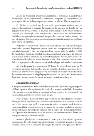 242

Panorama da Comunicação e das Telecomunicações no Brasil 2011/2012

A ação da bricolagem envolve essa readaptação, construção e reconstrução,
em interação volátil, imprevisível e, certamente, complexa. As circunstâncias, os
acessos permitidos e a abertura para novos entrevistados moldavam as práticas.
O objetivo era produzir um documentário que escutasse as várias vozes do
campo e humanizasse o impacto da atuação ou da ausência do Estado na vida
daqueles moradores, deixando o discurso institucional de lado. Os assessores de
comunicação devem agir como instrumento da sociedade, e não podem ser confundidos com agentes fabricadores da imagem das empresas, das instituições e de
seus dirigentes. Esse papel, que não tem correspondência na ética da profissão,
pode e deve ser rejeitado.
Pretendeu-se desenvolver a técnica da entrevista em suas virtudes dialógicas,
resgatando a presença da pessoa e abrindo canais para os depoimentos. Outro ideal
buscado foi cumprir o papel social de jornalista, que, na visão de Medina (1982),
deve estabelecer pontes na realidade dividida, estratificada em grupos de interesse,
classes sociais, estratos culturais e até mesmo faixas etárias. Por isso, moradores de diversas favelas e de diferentes idades foram escutados, além de comerciantes e autoridades com perspectivas distintas da atuação do Estado por meio do PAC no Alemão.
Ao fim das gravações, somaram-se 17 horas de material com mais de 30
entrevistas realizadas. Vale ressaltar que, na chegada a Brasília, a assessoria de comunicação entrevistou os pesquisadores envolvidos no projeto. O produto final
foi um documentário editado pela própria assessoria do Ipea com 25 minutos de
duração e com um acervo de fotos e as demais entrevistas na íntegra.
6 CONSIDERAÇÕES FINAIS

A pesquisa mostrou uma breve realidade das assessorias de comunicação do poder
público, representadas aqui como foco inicial as assessorias do Poder Executivo.
O termo assessor como bricoleur surgiu de ações e posturas do profissional e de
sua realidade, conforme o exposto neste artigo.
Nesse aspecto, é notável inferir que o número de habilidades necessárias à
formação de um jornalista vem crescendo continuamente e os critérios tradicionais já não bastam. Apesar de a atuação do jornalista em assessorias de imprensa
estar consolidada como importante segmento do mercado, ainda há a ausência
nas universidades de disciplinas voltadas para a assessoria e as inovações midiáticas. É preciso assumir as mudanças nas ementas e acrescentar as novas frentes que
insurgem no campo da comunicação.
As novas plataformas tecnológicas e a convergência dos meios exigem comunicadores de visão estratégica. As fronteiras profissionais passam a ser cada
vez mais tênues, com o acréscimo da atuação do assessor como produtor de con-

 