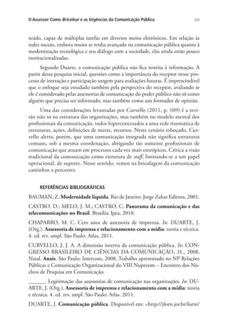 O Assessor Como Bricoleur e as Urgências da Comunicação Pública

243

teúdo, capaz de múltiplas tarefas em diversos meios eletrônicos. Em relação às
redes sociais, embora muito se tenha avançado na comunicação pública quanto à
modernização tecnológica e seu diálogo com a sociedade, elas ainda estão pouco
institucionalizadas.
Segundo Duarte, a comunicação pública não fica restrita à informação. A
partir dessa pesquisa inicial, questões como a importância do receptor nesse processo de interação e participação surgem para avaliações futuras. É imprescindível
que o enfoque seja estudado também pela perspectiva do receptor, avaliando se
ele é considerado pelas assessorias de comunicação do poder público não só como
alguém que precisa ser informado, mas também como um formador de opinião.
Uma das considerações levantadas por Curvello (2011, p. 109) é a revisão não só na estrutura das organizações, mas também no modelo mental dos
profissionais da comunicação, todos hiperconectados a uma rede rizomática de
estruturas, ações, definições de metas, recursos. Neste cenário esboçado, Curvello alerta, porém, que uma comunicação integrada não significa estruturas
comuns, sob a mesma coordenação, abrigando tão somente profissionais de
comunicação que atuam em processos cada vez mais entrópicos. Critica a visão
tradicional da comunicação como estrutura de staff, limitando-se a um papel
operacional, de suporte. Nesse sentido, vemos na bricolagem da comunicação
caminhos a percorrer.
REFERÊNCIAS BIBLIOGRÁFICAS

BAUMAN, Z. Modernidade líquida. Rio de Janeiro: Jorge Zahar Editora, 2001.
CASTRO, D.; MELO, J. M.; CASTRO, C. Panorama da comunicação e das
telecomunicações no Brasil. Brasília: Ipea, 2010.
CHAPARRO, M. C. Cem anos de assessoria de imprensa. In: DUARTE, J.
(Org.). Assessoria de imprensa e relacionamento com a mídia: teoria e técnica.
4. ed. rev. ampl. São Paulo: Atlas, 2011.
CURVELLO, J. J. A. A dimensão interna da comunicação pública. In: CONGRESSO BRASILEIRO DE CIÊNCIAS DA COMUNICAÇÃO, 31., 2008,
Natal. Anais. São Paulo: Intercom, 2008. Trabalho apresentado no NP Relações
Públicas e Comunicação Organizacional do VIII Nupecom – Encontro dos Núcleos de Pesquisa em Comunicação.
______. Legitimação das assessorias de comunicação nas organizações. In: DUARTE, J. (Org.). Assessoria de imprensa e relacionamento com a mídia: teoria
e técnica. 4. ed. rev. ampl. São Paulo: Atlas, 2011.
DUARTE, J. Comunicação pública. Disponível em: http://jforn.jor.br/forni/

 