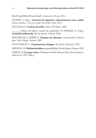244

Panorama da Comunicação e das Telecomunicações no Brasil 2011/2012

files/CompPúblicaJDuartevf.pdf. Acesso em: 28 jan. 2012.
DUARTE, J. (Org.). Assessoria de imprensa e relacionamento com a mídia:
teoria e técnica. 4. ed. rev. ampl. São Paulo: Atlas, 2011.
KELLNER, D. A cultura da mídia. Bauru, SP: Edusc, 2001.
______. Cultura da mídia e triunfo do espetáculo. In: MORAES, D. (Org.).
Sociedade midiatizada. Rio de Janeiro: Mauad, 2006.
KINCHELOE, J.; BERRY, K. Pesquisa em educação: conceituando a bricolagem. Porto Alegre: Artmed, 2007.
LÉVI-STRAUSS, C. O pensamento selvagem. São Paulo: Nacional, 1970.
MEDINA, C.A. Profissão jornalista: responsabilidade. Rio de Janeiro, Forense, 1982.
VIRILIO, P. O espaço crítico. Tradução de Paulo Roberto Pires. Rio de Janeiro:
Editora 34, 1993. 160 p.

 