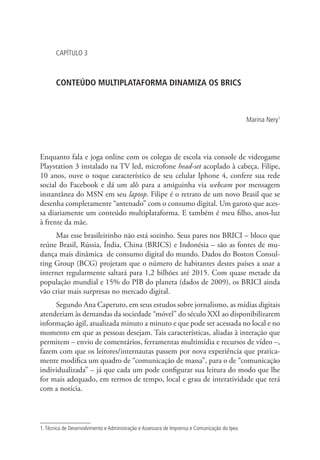 CAPÍTULO 3

CONTEÚDO MULTIPLATAFORMA DINAMIZA OS BRICS

Marina Nery1

Enquanto fala e joga online com os colegas de escola via console de videogame
Playstation 3 instalado na TV led, microfone head-set acoplado à cabeça, Filipe,
10 anos, ouve o toque característico de seu celular Iphone 4, confere sua rede
social do Facebook e dá um alô para a amiguinha via webcam por mensagem
instantânea do MSN em seu laptop. Filipe é o retrato de um novo Brasil que se
desenha completamente “antenado” com o consumo digital. Um garoto que acessa diariamente um conteúdo multiplataforma. E também é meu filho, anos-luz
à frente da mãe.
Mas esse brasileirinho não está sozinho. Seus pares nos BRICI – bloco que
reúne Brasil, Rússia, Índia, China (BRICS) e Indonésia – são as fontes de mudança mais dinâmica de consumo digital do mundo. Dados do Boston Consulting Group (BCG) projetam que o número de habitantes destes países a usar a
internet regularmente saltará para 1,2 bilhões até 2015. Com quase metade da
população mundial e 15% do PIB do planeta (dados de 2009), os BRICI ainda
vão criar mais surpresas no mercado digital.
Segundo Ana Caperuto, em seus estudos sobre jornalismo, as mídias digitais
atenderiam às demandas da sociedade “móvel” do século XXI ao disponibilizarem
informação ágil, atualizada minuto a minuto e que pode ser acessada no local e no
momento em que as pessoas desejam. Tais características, aliadas à interação que
permitem – envio de comentários, ferramentas multimídia e recursos de vídeo –,
fazem com que os leitores/internautas passem por nova experiência que praticamente modifica um quadro de “comunicação de massa”, para o de “comunicação
individualizada” – já que cada um pode configurar sua leitura do modo que lhe
for mais adequado, em termos de tempo, local e grau de interatividade que terá
com a notícia.

1. Técnica de Desenvolvimento e Administração e Assessora de Imprensa e Comunicação do Ipea

 