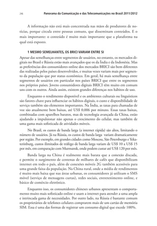 246

Panorama da Comunicação e das Telecomunicações no Brasil 2011/2012

A informação não está mais concentrada nas mãos de produtores de notícias, porque circula entre pessoas comuns, que disseminam conteúdos. E o
mais importante: o conteúdo é muito mais importante que a plataforma na
qual está exposto.
1 MESMO SEMELHANTES, OS BRICI VARIAM ENTRE SI

Apesar das semelhanças entre segmentos de usuários, no entanto, os mercados digitais no Brasil e Rússia estão mais avançados que os da Índia e da Indonésia. Mas
as preferências dos consumidores online dos mercados BRICI são bem diferentes
das realizadas pelos países desenvolvidos, e muitas vezes variam mais por segmento da população que por status econômico. Em geral, há mais semelhança entre
segmentos de usuários em particular nos países BRICI que entre os segmentos
nos próprios países. Jovens consumidores digitais BRICI têm muito em comum
uns com os outros. Ainda assim, existem grandes diferenças nos hábitos de uso.
Enquanto o rendimento disponível e os ambientes culturais ou linguísticos
são fatores chave para influenciar os hábitos digitais, o custo e disponibilidade de
serviço também são elementos importantes. Na Índia, as taxas para chamadas de
voz são atualmente bem baixas, até US$ 0,006 por minuto. Essas taxas baixas,
combinadas com aparelhos baratos, mas de tecnologia avançada da China, estão
ajudando a impulsionar não apenas o crescimento do celular, mas também de
uma gama mais sofisticada de atividades móveis.
No Brasil, os custos de banda larga (a internet rápida) são altos, limitando o
número de usuários. Já na Rússia, os custos de banda larga variam dramaticamente
por região. Por exemplo, em grandes cidades como Moscou, São Petersburgo e Yekaterinburg, custos ilimitados de tráfego de banda larga variam de US$ 10 a US$ 15
por mês, em comparação com Murmansk, onde podem custar até US$ 120 por mês.
Banda larga na China é realmente mais barata que a conexão discada,
e permite o surgimento de centenas de milhares de cafés que disponibilizam
internet em todo o país, além de conexões móveis 2G também acessíveis para
uma grande faixa da população. Na China rural, onde a média de rendimentos
é muito mais baixa que nas áreas urbanas, os consumidores já utilizam o SMS
móvel (serviço de mensagens curtas), redes sociais, entretenimento online, e
básico de comércio eletrônico.
Enquanto isso, os consumidores chineses urbanos apresentam o comportamento muito mais sofisticado online e usam a internet para atender a uma ampla
e intrincada gama de necessidades. Por outro lado, na Rússia é bastante comum
os proprietários de telefones celulares comprarem mais de um cartão de memória
SIM. Essa é uma das formas de registrar um consumo digital que excede 100%.

 