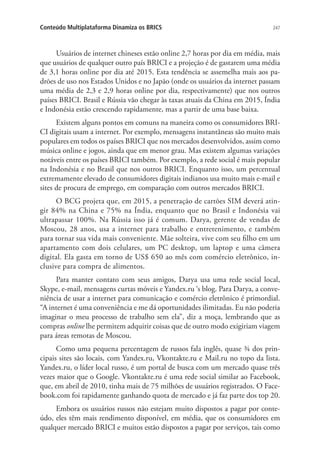 Conteúdo Multiplataforma Dinamiza os BRICS

247

Usuários de internet chineses estão online 2,7 horas por dia em média, mais
que usuários de qualquer outro país BRICI e a projeção é de gastarem uma média
de 3,1 horas online por dia até 2015. Esta tendência se assemelha mais aos padrões de uso nos Estados Unidos e no Japão (onde os usuários da internet passam
uma média de 2,3 e 2,9 horas online por dia, respectivamente) que nos outros
países BRICI. Brasil e Rússia vão chegar às taxas atuais da China em 2015, Índia
e Indonésia estão crescendo rapidamente, mas a partir de uma base baixa.
Existem alguns pontos em comuns na maneira como os consumidores BRICI digitais usam a internet. Por exemplo, mensagens instantâneas são muito mais
populares em todos os países BRICI que nos mercados desenvolvidos, assim como
música online e jogos, ainda que em menor grau. Mas existem algumas variações
notáveis entre os países BRICI também. Por exemplo, a rede social é mais popular
na Indonésia e no Brasil que nos outros BRICI. Enquanto isso, um percentual
extremamente elevado de consumidores digitais indianos usa muito mais e-mail e
sites de procura de emprego, em comparação com outros mercados BRICI.
O BCG projeta que, em 2015, a penetração de cartões SIM deverá atingir 84% na China e 75% na Índia, enquanto que no Brasil e Indonésia vai
ultrapassar 100%. Na Rússia isso já é comum. Darya, gerente de vendas de
Moscou, 28 anos, usa a internet para trabalho e entretenimento, e também
para tornar sua vida mais conveniente. Mãe solteira, vive com seu filho em um
apartamento com dois celulares, um PC desktop, um laptop e uma câmera
digital. Ela gasta em torno de US$ 650 ao mês com comércio eletrônico, inclusive para compra de alimentos.
Para manter contato com seus amigos, Darya usa uma rede social local,
Skype, e-mail, mensagens curtas móveis e Yandex.ru ‘s blog. Para Darya, a conveniência de usar a internet para comunicação e comércio eletrônico é primordial.
“A internet é uma conveniência e me dá oportunidades ilimitadas. Eu não poderia
imaginar o meu processo de trabalho sem ela”, diz a moça, lembrando que as
compras online lhe permitem adquirir coisas que de outro modo exigiriam viagem
para áreas remotas de Moscou.
Como uma pequena percentagem de russos fala inglês, quase ¾ dos principais sites são locais, com Yandex.ru, Vkontakte.ru e Mail.ru no topo da lista.
Yandex.ru, o líder local russo, é um portal de busca com um mercado quase três
vezes maior que o Google. Vkontakte.ru é uma rede social similar ao Facebook,
que, em abril de 2010, tinha mais de 75 milhões de usuários registrados. O Facebook.com foi rapidamente ganhando quota de mercado e já faz parte dos top 20.
Embora os usuários russos não estejam muito dispostos a pagar por conteúdo, eles têm mais rendimento disponível, em média, que os consumidores em
qualquer mercado BRICI e muitos estão dispostos a pagar por serviços, tais como

 