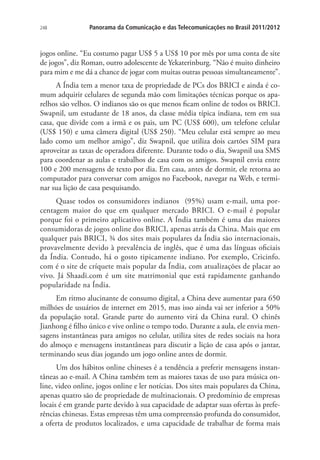 248

Panorama da Comunicação e das Telecomunicações no Brasil 2011/2012

jogos online. “Eu costumo pagar US$ 5 a US$ 10 por mês por uma conta de site
de jogos”, diz Roman, outro adolescente de Yekaterinburg. “Não é muito dinheiro
para mim e me dá a chance de jogar com muitas outras pessoas simultaneamente”.
A Índia tem a menor taxa de propriedade de PCs dos BRICI e ainda é comum adquirir celulares de segunda mão com limitações técnicas porque os aparelhos são velhos. O indianos são os que menos ficam online de todos os BRICI.
Swapnil, um estudante de 18 anos, da classe média típica indiana, tem em sua
casa, que divide com a irmã e os pais, um PC (US$ 600), um telefone celular
(US$ 150) e uma câmera digital (US$ 250). “Meu celular está sempre ao meu
lado como um melhor amigo”, diz Swapnil, que utiliza dois cartões SIM para
aproveitar as taxas de operadora diferente. Durante todo o dia, Swapnil usa SMS
para coordenar as aulas e trabalhos de casa com os amigos. Swapnil envia entre
100 e 200 mensagens de texto por dia. Em casa, antes de dormir, ele retorna ao
computador para conversar com amigos no Facebook, navegar na Web, e terminar sua lição de casa pesquisando.
Quase todos os consumidores indianos (95%) usam e-mail, uma porcentagem maior do que em qualquer mercado BRICI. O e-mail é popular
porque foi o primeiro aplicativo online. A Índia também é uma das maiores
consumidoras de jogos online dos BRICI, apenas atrás da China. Mais que em
qualquer pais BRICI, ¾ dos sites mais populares da Índia são internacionais,
provavelmente devido à prevalência de inglês, que é uma das línguas oficiais
da Índia. Contudo, há o gosto tipicamente indiano. Por exemplo, Cricinfo.
com é o site de críquete mais popular da Índia, com atualizações de placar ao
vivo. Já Shaadi.com é um site matrimonial que está rapidamente ganhando
popularidade na Índia.
Em ritmo alucinante de consumo digital, a China deve aumentar para 650
milhões de usuários de internet em 2015, mas isso ainda vai ser inferior a 50%
da população total. Grande parte do aumento virá da China rural. O chinês
Jianhong é filho único e vive online o tempo todo. Durante a aula, ele envia mensagens instantâneas para amigos no celular, utiliza sites de redes sociais na hora
do almoço e mensagens instantâneas para discutir a lição de casa após o jantar,
terminando seus dias jogando um jogo online antes de dormir.
Um dos hábitos online chineses é a tendência a preferir mensagens instantâneas ao e-mail. A China também tem as maiores taxas de uso para música online, video online, jogos online e ler notícias. Dos sites mais populares da China,
apenas quatro são de propriedade de multinacionais. O predomínio de empresas
locais é em grande parte devido à sua capacidade de adaptar suas ofertas às preferências chinesas. Estas empresas têm uma compreensão profunda do consumidor,
a oferta de produtos localizados, e uma capacidade de trabalhar de forma mais

 