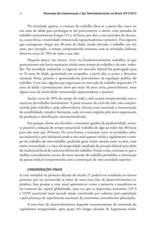 24

Panorama da Comunicação e das Telecomunicações no Brasil 2011/2012

Na sociedade agrária, o começo do trabalho dava-se a partir dos cinco ou
seis anos de idade para prolongar-se até praticamente a morte, com jornadas de
trabalho extremamente longas (14 a 16 horas por dia) e sem períodos de descanso, como férias e inatividade remunerada (aposentadorias e pensões). Para alguém
que conseguisse chegar aos 40 anos de idade, tendo iniciado o trabalho aos seis
anos, por exemplo, o tempo comprometido somente com as atividades laborais
absorvia cerca de 70% de toda a sua vida.
Naquela época, em síntese, viver era fundamentalmente trabalhar, já que
praticamente não havia separação nítida entre tempo de trabalho e de não- trabalho. Na sociedade industrial, o ingresso no mercado laboral foi postergado para
os 16 anos de idade, garantindo aos ocupados, a partir daí, o acesso a descanso
semanal, férias, pensões e aposentadorias provenientes da regulação pública do
trabalho. Com isso, alguém que ingressasse no mercado de trabalho depois dos 15
anos de idade e permanecesse ativo por mais 50 anos, teria, possivelmente, mais
alguns anos de inatividade remunerada (aposentadoria e pensão).
Assim, cerca de 50% do tempo de toda a vida estaria comprometida com o
exercício do trabalho heterônomo. A parte restante do ciclo da vida, não comprometida pelo trabalho e pela sobrevivência, deveria estar associada à reconstrução
da sociabilidade, estudo e formação, cada vez mais exigidos pela nova organização
da produção e distribuição internacionalizada.
Isso porque, frente aos elevados e constantes ganhos de produtividade, tornase possível a redução do tempo semanal de trabalho de algo ao redor das 40 horas
para não mais que 20 horas. De certa forma, a transição entre as sociedades urbano-industrial e pós-industrial tende a não mais separar nítida e rigidamente o tempo do trabalho do não-trabalho, podendo gerar maior mescla entre os dois, com
maior intensidade e o risco da longevidade ampliada da jornada laboral para além
do tradicional local de exercício efetivo do trabalho. Frente a isso, constata-se que o
melhor entendimento acerca do novo mundo do trabalho possibilita a reinvenção
da pauta sindical comprometida com a construção de uma sociedade superior.
CONSIDERAÇÕES FINAIS

A crise mundial na primeira década do século 21 poderá ser ressaltada no futuro
próximo por ter promovido as bases de uma nova fase de desenvolvimento capitalista. Isso porque a crise atual apresenta-se como a primeira a manifestar-se
no contexto do capital globalizado, uma vez que as depressões anteriores (1873
e 1929) ocorreram num mundo ainda constituído por colônias (pré-capitalista)
e pela presença de experiências nacionais de economias centralmente planejadas.
A nova fase do desenvolvimento depende crescentemente da retomada do
capitalismo reorganizado, após quase três longas décadas de hegemonia neoli-

 