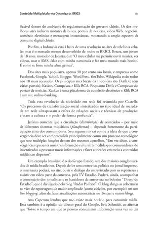 Conteúdo Multiplataforma Dinamiza os BRICS

249

flexível dentro do ambiente de regulamentação do governo chinês. Os dez melhores sites incluem motores de busca, portais de notícias, vídeo Web, negócios,
comércio eletrônico e mensagens instantâneas, mostrando o amplo espectro de
consumo digital chinês.
Por fim, a Indonésia está à beira de uma revolução na área de telefonia celular, mas é o mercado menos desenvolvido de todos os BRICI. Betara, um jovem
de 18 anos, morador de Jacarta, diz: “O meu celular me permite ouvir música, ver
vídeos, usar o SMS, falar com minha namorada e faz meu mundo mais bonito.
É como se fosse minha alma gêmea”.
Dos sites mais populares, apenas 30 por cento são locais, e empresas como
Facebook, Google, Yahoo!, Blogger, WordPress, YouTube, Wikipedia estão todos
nos 10 mais acessados. Os principais sites locais da Indonésia são Detik (e seus
vários portais), Kaskus, Compasso, e Klik BCA. Enquanto Detik e Compasso são
portais de notícias, Kaskus é uma plataforma de comércio eletrônico e Klik BCA
é um site online-banking.
Toda esta revolução da sociedade em rede foi resumida por Castells:
“Os processos de transformação social sintetizados no tipo ideal de sociedade em rede ultrapassam a esfera de relações sociais e técnicas de produção:
afetam a cultura e o poder de forma profunda”.
Jenkins comenta que a circulação (distribuição) de conteúdos – por meio
de diferentes sistemas midiáticos (plataformas) – depende fortemente da participação ativa dos consumidores. Seu argumento vai contra a ideia de que a convergência deve ser compreendida principalmente como um processo tecnológico
que une múltiplas funções dentro dos mesmos aparelhos. “Em vez disso, a convergência representa uma transformação cultural, à medida que consumidores são
incentivados a procurar novas informações e fazer conexões em meio a conteúdos
midiáticos dispersos”.
Um exemplo brasileiro é o do Grupo Estado, um dos maiores conglomerados de mídia brasileiros. Depois de ler uma entrevista política no jornal impresso,
o internauta poderá, no site, ouvir o diálogo do entrevistado com os repórteres e
assistir em vídeo parte da conversa, pela TV Estadão. Poderá, ainda, acompanhar
o comentário dos jornalistas e os bastidores da entrevista no boletim “Direto do
Estadão”, que é divulgado pelo blog “Radar Político”. O blog abriga as coberturas
ao vivo de reportagens de maior amplitude (como eleições, por exemplo) em um
live blogging, além de fazer atualizações automáticas no Twitter e outros blogs.
Ana Caperuto lembra que não existe mais horário para consumir mídia.
Esta também é a opinião do diretor geral do Google, Eric Schmidt, ao afirmar
que “foi-se o tempo em que as pessoas consumiam informação uma vez ao dia

 