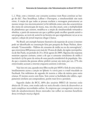 250

Panorama da Comunicação e das Telecomunicações no Brasil 2011/2012

(...). Hoje, com a internet, esse consumo acontece num fluxo contínuo ao longo do dia”. Para Straubhaar, LaRose e Davenport, a simultaneidade não mais
existe. A noção de que todas as pessoas recebem a mensagem praticamente ao
mesmo tempo (ou sincronicamente) já foi definida como uma das características
dos meios de comunicação de massa, mas, nos dias atuais, com a multiplicidade
de plataformas que existem, modifica-se a noção de simultaneidade tornando-a
obsoleta, a partir do momento em que o público pode escolher quando assistir a
um programa, ao invés de assisti-lo no horário em que originalmente vai ao ar ou
esperar a edição do jornal impresso chegar à banca.
No Brasil, um exemplo bastante ilustrativo da expansão de acesso à internet
pode ser identificado na constatação feita por pesquisa do Ibope Nielsen, denominada “Conectmídia - Hábitos de consumo de mídia na era da convergência”,
que entrevistou 800 pessoas com mais de 10 anos de idade, da região metropolitana de São Paulo, no período de 24 e 28 de agosto de 2009. Algumas das respostas
mostram aspectos curiosos, como a de que o consumo simultâneo de mídia é
inevitável e já faz parte da rotina de uma parcela considerável da população. Ainda que a maioria das pessoas afirme preferir acessar um meio por vez, 27% dos
entrevistados acessam a internet enquanto assistem à televisão.
Vejo isso em casa, quando meu filho recebe por MSN o link de uma música,
imediatamente acessa a canção no Iphone 4 e envia para o e-mail vinculado ao
Facebook. Em milésimos de segundo ele reenvia o vídeo da música para outra
criança. O mesmo ocorre com fotos. Sem contar as facilidades dos tablets, equipamentos similares aos computadores, porém mais leves e portáteis.
Segundo dados do BCG, 60% dos usuários BRICI de internet estão
abaixo de 35 anos, com renda cada vez mais elevada e ânsia de desenvolver as
mais complexas necessidades online. As empresas que conseguirem crescer ao
lado do amadurecimento desses mercados vão colher os enormes benefícios
dessa revolução maciça digital.

 