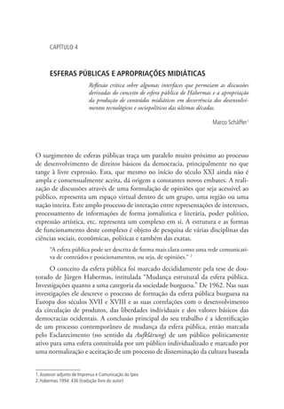CAPÍTULO 4

ESFERAS PÚBLICAS E APROPRIAÇÕES MIDIÁTICAS
Reflexão crítica sobre algumas interfaces que permeiam as discussões
derivadas do conceito de esfera pública de Habermas e a apropriação
da produção de conteúdos midiáticos em decorrência dos desenvolvimentos tecnológicos e sociopolíticos das últimas décadas.
Marco Schäffer1

O surgimento de esferas públicas traça um paralelo muito próximo ao processo
de desenvolvimento de direitos básicos da democracia, principalmente no que
tange à livre expressão. Esta, que mesmo no início do século XXI ainda não é
ampla e consensualmente aceita, dá origem a constantes novos embates. A realização de discussões através de uma formulação de opiniões que seja acessível ao
público, representa um espaço virtual dentro de um grupo, uma região ou uma
nação inteira. Este amplo processo de interação entre representações de interesses,
processamento de informações de forma jornalística e literária, poder político,
expressão artística, etc. representa um complexo em si. A estrutura e as formas
de funcionamento deste complexo é objeto de pesquisa de várias disciplinas das
ciências sociais, econômicas, políticas e também das exatas.
“A esfera pública pode ser descrita de forma mais clara como uma rede comunicativa de conteúdos e posicionamentos, ou seja, de opiniões.“ 2

O conceito da esfera pública foi marcado decididamente pela tese de doutorado de Jürgen Habermas, intitulada “Mudança estrutural da esfera pública.
Investigações quanto a uma categoria da sociedade burguesa.” De 1962. Nas suas
investigações ele descreve o processo de formação da esfera pública burguesa na
Europa dos séculos XVII e XVIII e as suas correlações com o desenvolvimento
da circulação de produtos, das liberdades individuais e dos valores básicos das
democracias ocidentais. A conclusão principal do seu trabalho é a identificação
de um processo contemporâneo de mudança da esfera pública, então marcada
pelo Esclarecimento (no sentido da Aufklärung) de um público politicamente
ativo para uma esfera constituída por um público individualizado e marcado por
uma normalização e aceitação de um processo de disseminação da cultura baseada
1. Assessor adjunto de Imprensa e Comunicação do Ipea
2. Habermas 1994: 436 (tradução livre do autor)

 