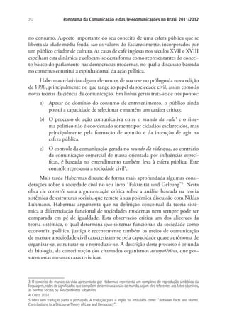 252

Panorama da Comunicação e das Telecomunicações no Brasil 2011/2012

no consumo. Aspecto importante do seu conceito de uma esfera pública que se
liberta da idade média feudal são os valores do Esclarecimento, incorporados por
um público criador de cultura. As casas de café inglesas nos séculos XVII e XVIII
espelham esta dinâmica e colocam-se desta forma como representantes do conceito básico do parlamento nas democracias modernas, no qual a discussão baseada
no consenso constitui a espinha dorsal da ação política.
Habermas relativiza alguns elementos de sua tese no prólogo da nova edição
de 1990, principalmente no que tange ao papel da sociedade civil, assim como às
novas teorias da ciência da comunicação. Em linhas gerais trata-se de três pontos:
a)	 Apesar do domínio do consumo de entretenimento, o público ainda
possui a capacidade de selecionar e mantém um caráter crítico;
b)	 O processo de ação comunicativa entre o mundo da vida3 e o sistema político não é coordenado somente por cidadãos esclarecidos, mas
principalmente pela formação de opinião e da intenção de agir na
esfera pública;
c)	 O controle da comunicação gerada no mundo da vida que, ao contrário
da comunicação comercial de massa orientada por influências específicas, é baseada no entendimento também leva à esfera pública. Este
controle representa a sociedade civil4.
Mais tarde Habermas discute de forma mais aprofundada algumas considerações sobre a sociedade civil no seu livro “Faktizität und Geltung”5. Nesta
obra ele constrói uma argumentação crítica sobre a análise baseada na teoria
sistêmica de estruturas sociais, que remete à sua polêmica discussão com Niklas
Luhmann. Habermas argumenta que na definição conceitual da teoria sistêmica a diferenciação funcional de sociedades modernas nem sempre pode ser
comparada em pé de igualdade. Esta observação critica um dos alicerces da
teoria sistêmica, o qual determina que sistemas funcionais da sociedade como
economia, política, justiça e recentemente também os meios de comunicação
de massa e a sociedade civil caracterizam-se pela capacidade quase autônoma de
organizar-se, estruturar-se e reproduzir-se. A descrição deste processo é oriunda
da biologia, da conceituação dos chamados organismos autopoiéticos, que possuem estas mesmas características.

3. O conceito do mundo da vida apresentado por Habermas representa um complexo de reprodução simbólica da
linguagem, redes de significados que compõem determinada visão de mundo, sejam eles referentes aos fatos objetivos,
às normas sociais ou aos conteúdos subjetivos.
4. Costa 2002.
5. Obra sem tradução parta o português. A tradução para o inglês foi intitulada como: “Between Facts and Norms.
Contributions to a Discourse Theory of Law and Democracy”.

 