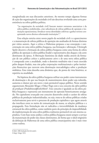 254

Panorama da Comunicação e das Telecomunicações no Brasil 2011/2012

marginalizada em suas discussões anteriores. Ao mesmo tempo algumas formas
de ação das organizações da sociedade civil são descritas revelando uma certa proeminência na esfera pública política.
“[as organizações da sociedade civil] buscam manter estruturas associativas e da
esfera pública estabelecidas, criar subculturas de esferas públicas de oposição e instituições oposicionistas, fortalecer novas identidades coletivas e ganhar terreno conquistando novos direitos reformando instituições”.8

Esta relação estreita entre novos papéis da sociedade civil e o aparecimento
e a manutenção de esferas públicas de oposição são analisados de formas distintas
por vários autores. Aqui a crítica a Habermas perpassa a sua concepção e concentração em uma esfera pública burguesa, sua formação e afirmação. Christoph
Spehr descreve a formação da esfera pública burguesa como uma forma de esfera
pública de oposição à esfera pública feudal e representativa dos duques e da corte
dominante da época. A libertação iluminista da idade média através da formação de um público crítico e politicamente ativo e de uma nova esfera pública
é comparada com a atualidade, onde o domínio totalitário não é mais exercido
pelos duques feudais, mas sim pelas corporações multinacionais e pelas instituições financeiras que exercem uma dominação mercadológica sobre a produção
midiática. Esta visão desenha uma dinâmica que, do ponto de vista histórico, se
repetiria na atualidade.
Na hipótese da esfera pública burguesa utilizar seu poder como instrumento
de dominação e de que sua função de mantenimento deste poder seja reduzida,
aumenta o clamor por um novo e mais permeável espaço público. Neste sentido
argumentam Alexander Kluge e Oskar Negt com o seu conceito da esfera pública
da produção (Produktionsöffentlichkeit)9. Este conceito é igualado ao da esfera pública burguesa e representa um instrumento de opressão historicamente arraigado. No capitalismo avançado este conceito desenvolve ainda o caráter de esferas
públicas da produção industrializadas, ou seja, trata-se de esferas públicas criadas
exclusivamente para servir o processo de produção capitalista e que agem através
das interfaces entre os meios de comunicação de massa, as relações públicas e a
propaganda. Esta formulação não só radicaliza a irreversibilidade da mudança
estrutural da esfera pública, como também parte do princípio da impossibilidade
da implementação de uma esfera pública realmente permeável em um sistema capitalista. Com base nesta análise a esfera pública burguesa estará sempre a serviço
da manutenção do poder das classes dominantes, de forma que o ideal originário
da definição de Habermas de uma esfera pública emancipatória não é mais visto
como realista.
8. Idem: 448 (tradução livre do autor).
9. Negt / Kluge 1972.

 
