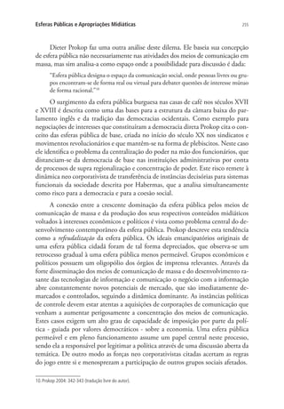 Esferas Públicas e Apropriações Midiáticas

255

Dieter Prokop faz uma outra análise deste dilema. Ele baseia sua concepção
de esfera pública não necessariamente nas atividades dos meios de comunicação em
massa, mas sim analisa-a como espaço onde a possibilidade para discussão é dada:
“Esfera pública designa o espaço da comunicação social, onde pessoas livres ou grupos encontram-se de forma real ou virtual para debater questões de interesse mútuo
de forma racional.”10

O surgimento da esfera pública burguesa nas casas de café nos séculos XVII
e XVIII é descrita como uma das bases para a estrutura da câmara baixa do parlamento inglês e da tradição das democracias ocidentais. Como exemplo para
negociações de interesses que constituíram a democracia direta Prokop cita o conceito das esferas pública de base, criada no início do século XX nos sindicatos e
movimentos revolucionários e que mantêm-se na forma de plebiscitos. Neste caso
ele identifica o problema da centralização do poder na mão dos funcionários, que
distanciam-se da democracia de base nas instituições administrativas por conta
de processos de supra regionalização e concentração de poder. Este risco remete à
dinâmica neo corporativista de transferência de instâncias decisórias para sistemas
funcionais da sociedade descrita por Habermas, que a analisa simultaneamente
como risco para a democracia e para a coesão social.
A conexão entre a crescente dominação da esfera pública pelos meios de
comunicação de massa e da produção dos seus respectivos conteúdos midiáticos
voltados à interesses econômicos e políticos é vista como problema central do desenvolvimento contemporâneo da esfera pública. Prokop descreve esta tendência
como a refeudalização da esfera pública. Os ideais emancipatórios originais de
uma esfera pública cidadã foram de tal forma depreciados, que observa-se um
retrocesso gradual à uma esfera pública menos permeável. Grupos econômicos e
políticos possuem um oligopólio dos órgãos de imprensa relevantes. Através da
forte disseminação dos meios de comunicação de massa e do desenvolvimento rasante das tecnologias de informação e comunicação o negócio com a informação
abre constantemente novos potenciais de mercado, que são imediatamente demarcados e controlados, seguindo a dinâmica dominante. As instâncias políticas
de controle devem estar atentas a aquisições de corporações de comunicação que
venham a aumentar perigosamente a concentração dos meios de comunicação.
Estes casos exigem um alto grau de capacidade de imposição por parte da política - guiada por valores democráticos - sobre a economia. Uma esfera pública
permeável e em pleno funcionamento assume um papel central neste processo,
sendo ela a responsável por legitimar a política através de uma discussão aberta da
temática. De outro modo as forças neo corporativistas citadas acertam as regras
do jogo entre si e menosprezam a participação de outros grupos sociais afetados.
10. Prokop 2004: 342-343 (tradução livre do autor).

 