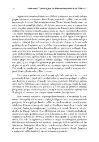 256

Panorama da Comunicação e das Telecomunicações no Brasil 2011/2012

Alguns casos são exemplares na capacidade de pressionar e tornar inevitável que
grupos dominantes revertem sua forma de ação junto a esfera pública e aos meios de
comunicação de massa. O desenvolvimento nos últimos 30 anos das discussões em
torno da temática ecológica é talvez o fenômeno mais marcante neste sentido, onde o
papel central da esfera pública no desenvolvimento de discussões importantes na sociedade ficou bastante destacado. A apresentação de estudos científicos sobre o tema
e até mesmo o financiamento de processos de pesquisa sobre a problemática dos efeitos da industrialização sobre o meio ambiente tanto no nível regional como global
foram alavancados de forma decisiva após a formação de uma consciência ecológica
através da esfera pública. A dramatização e a formulação eficiente de demandas da
periferia coloca a discussão na agenda pública tanto através das espetaculares ações de
protesto das organizações de defesa do meio ambiente, quanto pela publicação de estudos sobre impactos ambientais e seus respectivos prognósticos das consequências,
como efeitos maléficos da extinção em massa, das mudanças climáticas, etc. Através
da formação de uma opinião pública e do fortalecimento da atividade política de
diversos grupos sociais a imagem da temática ecológica - originalmente tida como
uma preocupação marginal de pequenos grupos ativistas - transformou-se em tema
de peso na agenda política, na mídia e até mesmo em algumas áreas da economia.
Esta marcha através dos diversos sistemas funcionais da sociedade é acompanhada e
possibilitada pela discussão pública constante.
Entretanto a tensão entre uma forma de ação independente e aberta e a representação de interesses de atores tradicionalmente dominantes da esfera pública
não diminuiu e continua tendendo para o lado mais forte. Influências críticas
sobre a esfera pública não são constantes e encontram-se em uma relação de interdependência com manifestações políticas e a formulação de demandas urgentes
por parte de grupos sociais específicos. O surgimento do conceito de esfera pública
de oposição e a discussão que se segue miram o centro deste processo.
Num primeiro momento – o que se poderia denominar o ‘nascimento’ do conceito da esfera pública de oposição – a definição foi guiada pela crítica proveniente da
perspectiva da manipulação da esfera pública através dos meios de comunicação estabelecidos. Esta tese tem suas raízes teóricas e ideológicas na escola de Frankfurt, do
Frankfurter Institut für Sozialforschung. Especialmente o capítulo ‘Indústria Cultural’
da obra de Theodor Adorno e Max Horkheimer intitulada ‘Dialética do Esclarecimento’ estabelece a problemática de uma industrialização (no sentido do fordismo)
da produção cultural, que elimina o seu caráter emancipatório e a desmascara como
fraude. Esta linha de argumentação refere-se a antigos ideais burgueses, que foram
decididamente influenciados pelo espírito da emancipar-se da sociedade feudal. De
acordo com Adorno estes ideais foram completamente substituídos por estratégias
de manutenção de poder desta mesma classe burguesa. A comercialização da cultura
e a criação da indústria cultural são exemplares neste processo.

 