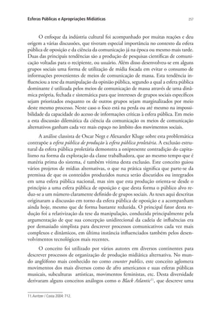 Esferas Públicas e Apropriações Midiáticas

257

O enfoque da indústria cultural foi acompanhado por muitas reações e deu
origem a várias discussões, que tiveram especial importância no contexto da esfera
pública de oposição e da ciência da comunicação já na época ou mesmo mais tarde.
Duas das principais tendências são a produção de pesquisas científicas de comunicação voltadas para o recipiente, ou usuário. Além disso desenvolveu-se em alguns
grupos sociais uma forma de utilização de mídia focada em evitar o consumo de
informações provenientes de meios de comunicação de massa. Esta tendência influenciou a tese da manipulação da opinião pública, segundo a qual a esfera pública
dominante é utilizada pelos meios de comunicação de massa através de uma dinâmica própria, fechada e sistemática para que interesses de grupos sociais específicos
sejam priorizados enquanto os de outros grupos sejam marginalizados por meio
deste mesmo processo. Neste caso o foco está na perda ou até mesmo na impossibilidade da capacidade do acesso de informações críticas à esfera pública. Em meio
a esta discussão dilemática da ciência da comunicação os meios de comunicação
alternativos ganham cada vez mais espaço no âmbito dos movimentos sociais.
A análise classista de Oscar Negt e Alexander Kluge sobre esta problemática
contrapõe a esfera pública de produção à esfera pública proletária. A exclusão estrutural da esfera pública proletária demonstra a onipresente contradição do capitalismo na forma da exploração da classe trabalhadora, que ao mesmo tempo que é
matéria prima do sistema, é também vítima desta exclusão. Este conceito guiou
vários projetos de mídias alternativas, o que na prática significa que parte-se da
premissa de que os conteúdos produzidos nunca serão discutidos ou integrados
em uma esfera pública nacional, mas sim que esta produção orienta-se desde o
princípio a uma esfera pública de oposição e que desta forma o público alvo reduz-se a um número claramente definido de grupos sociais. As teses aqui descritas
originaram a discussão em torno da esfera pública de oposição e a acompanham
ainda hoje, mesmo que de forma bastante reduzida. O principal fator desta redução foi a relativização da tese da manipulação, conduzida principalmente pela
argumentação de que sua concepção unidirecional da cadeia de influências era
por demasiado simplista para descrever processos comunicativos cada vez mais
complexos e dinâmicos, em última instância influenciados também pelos desenvolvimentos tecnológicos mais recentes.
O conceito foi utilizado por vários autores em diversos continentes para
descrever processos de organização de produção midiática alternativa. No mundo anglófono mais conhecido no como counter publics, este conceito aglomera
movimentos dos mais diversos como de afro americanos e suas esferas públicas
musicais, subculturas artísticas, movimentos feministas, etc. Desta diversidade
derivaram alguns conceitos análogos como o Black Atlantic11, que descreve uma
11. Avritzer / Costa 2004: 712.

 