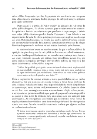 258

Panorama da Comunicação e das Telecomunicações no Brasil 2011/2012

esfera pública de oposição específica de grupos de afro americanos, que transpassa
toda a história norte-americana desde o princípio do tráfego de escravos africanos
para aquele continente.
Outra análise é a crítica de Nancy Fraser12 ao conceito de Habermas da
esfera pública burguesa. Ela chama a atenção para o caráter masculino desta esfera pública – formada exclusivamente por gentlemen – e que sempre já existiu
uma esfera pública feminina paralela àquela. Entretanto, Fraser delimita a sua
argumentação da ideia de esferas públicas feministas, que surgiram no decorrer
dos anos 20 do século passado. Ela ressalta que a esfera pública feminina constrói
um caráter paralelo derivado das dinâmicas comunicativas intrínsecas do relação
histórica de opressão das mulheres em um mundo dominado pelos homens.
As suas conclusões levam ao reconhecimento de que as esferas públicas de
oposição são parte integrante da vida pública e devem ser reconhecidas como tal,
sendo que devidas providências devem ser tomadas no sentido que estas demandas sejam realmente colocadas em prática. Estas providências devem levar em
conta a relação desigual de privilégios entre as esferas públicas de oposição e dos
atores dominantes da esfera pública burguesa.
“O ideal da igualdade participativa em sociedades de classe não é implementável
em sua totalidade, entretanto pode-se chegar muito mais perto deste ideal através
de regras institucionais que possibilitem a inter-relação de várias esferas públicas
concorrentes, ao invés de priorizar uma única.” 13

Com o surgimento da internet abriram-se novas possibilidades para as mídias
alternativas. Foi um momento de euforia explícita e foram feitas profecias de
uma sociedade radical democrática onde as possibilidades no recém-surgido meio
de comunicação misto teriam vital proeminência. Os cidadão deveriam obter
através desta nova tecnologia uma maior autonomia com relação a classe política,
a apropriação da produção midiática por parte de grupos até então desprovidos
do acesso à estes meios de produção teria encontrado aqui um caminho para
estabelecer-se. As consequências disso foram que, no mínimo, novas formas de
regulação foram desenvolvidas e uma nova mudança estrutural da esfera pública
tomou seu curso. Esta discussão foi caracterizada também por algumas análises
de cunho não tão otimista:
“A última fronteira para o projeto imperial do capitalismo tardio. Se hoje floresce
a pirataria abundante e uma relativa autonomia, o aparato legal corporativista da
informação permanece posicionado no intuito de controlar esta dinâmica sempre a
serviço e em nome do lucro.”14
12. Fraser 2001.
13. Idem: 131 (tradução livre do autor).
14. Atton 2004: 135 (tradução livre do autor).

 