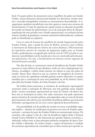 Novo Desenvolvimentismo como Resposta à Crise Global

25

beral. Os quatro pilares do pensamento único (equilíbrio de poder nos Estados
Unidos, sistema financeiro internacional fundado nos derivativos, Estado mínimo e mercados desregulados) tornaram-se crescentemente desacreditados. A reorganização capitalista mundial pós-crise deve apoiar-se numa nova estrutura de
funcionamento. O tripé da expansão do capital consiste na alteração da partilha
do mundo em função do policentrismo, na era da associação direta da ultramonopolização do setor privado com o Estado supranacional e na revolução da base
técnico-científica da produção e consumo sustentável ambientalmente, conforme
pode ser identificado na sequência.
Com os sinais de fracasso do equilíbrio do mundo hegemonizado pelos
Estados Unidos, após a queda do muro de Berlim, tornou-se mais evidente
o movimento de deslocamento relativo do centro dinâmico. Diferentemente
da experiência anterior de transição da hegemonia inglesa para os Estados
Unidos, gradualmente consagrada pela saída da crise de 1929, percebe-se atualmente a possibilidade real do mundo pós-crise ser constituído pelo dinamismo policentrista. Ou seja, o fortalecimento de diversos centros regionais do
desenvolvimento mundial.
Nos dias de hoje, os controversos sinais de decadência dos Estados Unidos
parecem ser mais relativos do que absolutos, tendo em vista a desproporção econômica, tecnológica e militar ainda existente em relação ao resto dos países do
mundo. Apesar disso, observa-se que no contexto de emergência da reestruturação no centro do capitalismo mundial ganham maiores dimensões os espaços
mundiais para a construção de uma nova polaridade no sul da América Latina,
para além dos Estados Unidos, da União Europeia e da Ásia.
No âmbito latino-americano, as iniciativas de coordenação suprarregional
remontam ainda à instituição do Mercosul, mas têm ganhado maior impulso
desde a recente articulação supranacional em torno da Unasul e do Banco Sur,
bem com as instituições já existes. Isso tudo, entretanto, não pode representar
apenas iniciativas de vontades políticas, pois dependem cada vez mais de decisões
governamentais mais efetivas, por intermédio de políticas públicas que procurem
referendar o protagonismo de um novo centro regional de desenvolvimento.
Essa possibilidade real de partilha do mundo em novas centralidades regionais implica – ademais da coordenação de governos em torno de Estados supranacionais – aceitação de parte dos Estados Unidos em reestruturação interna. Do
contrário, cabe resgatar o fato de a fase de decadência inglesa desde a Primeira
Grande Guerra Mundial ter sido demarcada por grandes disputas econômica e,
sobretudo, militar entre as duas principais potências emergentes da época: Estados Unidos e Alemanha. Ao mesmo tempo, a reação sul-americana à condição
de economias exportadoras de commodities para a China termina por equivaler ao

 