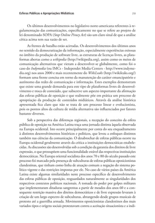 Esferas Públicas e Apropriações Midiáticas

259

Os últimos desenvolvimentos no legislativo norte-americana referentes à regulamentação das comunicações, especificamente no que se refere ao projeto de
lei denominado SOPA (Stop Online Piracy Act) são um claro sinal de que a análise
cética acima tem sua razão de ser.
As frentes de batalha estão acirradas. Os desenvolvimentos dos últimos anos
no sentido da democratização da informação, especialmente experiências exitosas
no âmbito da produção de software livre, as estruturas de licenças livres, as plataformas abertas como a wikipedia (http://wikipedia.org), assim como os meios de
comunicação alternativos que vieram a desenvolver-se globalmente, como foi o
caso do Indymedia (ou IMCs - Independet Media Centers - http://www.indymedia.org) nos anos 2000 e mais recentemente do WikiLeaks (http://wikileaks.org/)
formam uma frente concisa em torno da manutenção do caráter emancipatório e
autônomo das redes de comunicação e informação. Estes exemplos demonstram
que existe uma grande demanda para este tipo de plataformas livres de desenvolvimento e troca de conteúdo, que subscreve um aspecto importante da afirmação
das esferas públicas de oposição e que realmente põe em prática um processo de
apropriação da produção de conteúdos midiáticos. Através da análise histórica
apresentada fica claro que não se trata de um processo linear e evolucionista,
pois os pontos altos da cultura de mídia alternativa são influenciados por fatores
bastante diversos.
Sob a perspectiva das diferenças regionais, a recepção do conceito da esfera
pública de oposição na América Latina traça uma jornada distinta àquela observada
na Europa ocidental. Isto ocorre principalmente por conta do seu enquadramento
à distintos desenvolvimentos históricos e políticos, que levou a enfoques distintos
também nas ciências da comunicação. O desabrochar de esferas públicas ocorre na
Europa ocidental geralmente através da crítica a instituições democráticas estabelecidas. As discussões são desenvolvidas sob a condição da garantia dos direitos de livre
expressão, o que pressupõem uma funcionalidade estável das respectivas instituições
democráticas. Na Europa oriental socialista dos anos 70 e 80 do século passado este
processo foi marcado pela presença de subculturas de esferas públicas oposicionistas
clandestinas, que tinham como linha de atuação comum a negação do sistema político vigente e das restrições impostas por ele. No caso de vários países da América
Latina existe algumas similaridades neste processo específico de desenvolvimento
das esferas públicas de oposição, resguardados naturalmente as singularidades dos
respectivos contextos políticos nacionais. A tomada do poder por golpes militares
que implementaram ditaduras sangrentas a partir de meados dos anos 60 e a consequente restrição massiva dos direitos democráticos e de livre expressão levaram à
criação de um largo espectro de subculturas, abrangendo desde grupos musicais de
protesto até a guerrilha armada. Movimentos oposicionistas clandestinos dos mais
variados tipos e origens sociais protestavam contra a aceitação situacionista e a indi-

 