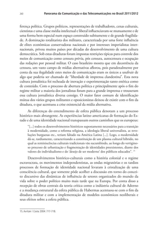 260

Panorama da Comunicação e das Telecomunicações no Brasil 2011/2012

ferença política. Grupos políticos, representações de trabalhadores, cenas culturais,
cientistas e uma classe média intelectual e liberal influenciavam-se mutuamente e de
uma forma bem especial num espaço construído subitamente e de grande fragilidade. A dominação totalitarista dos militares, caracterizada por uma forte influência
de elites econômicas conservadoras nacionais e por interesses imperialistas internacionais, privou muitos países por décadas do desenvolvimento de uma cultura
democrática. Sob estas ditaduras foram impostas restrições típicas para controle dos
meios de comunicação como censura prévia, pós censura, autocensura e ocupação
das redações por pessoal militar. O caso brasileiro mostra que em decorrência da
censura, um vasto campo de mídias alternativas aflorou, pois paradoxalmente por
conta da sua ilegalidade estes meios de comunicação eram os únicos a usufruir de
algo que poderia ser chamado de “liberdade de imprensa clandestina”. Esta nova
cultura jornalística foi recheada de inovação e experimentação tanto estética como
de conteúdo. Com o processo de abertura política e principalmente após o fim do
regime militar a maioria dos jornalistas foram para a grande imprensa e trouxeram
essa cultura jornalística diversa consigo. O maior fator comum de identificação
mútua dos vários grupos militantes e oposicionistas deixou de existir com o fim da
ditadura, o que acentuou a crise existencial da mídia alternativa.
As diferenças do entendimento de esfera pública denotam a um processo
histórico mais abrangente. As experiências latino americanas de formação do Estado e de uma identidade nacional transpassam outros caminhos que os europeus:
“[...] todos os desenvolvimentos históricos supostamente necessários para a transição
à modernidade, como a reforma religiosa, a ideologia liberal universalista, as revoluções burguesas etc., teriam faltado na América Latina [...]. Logo, a modernidade
dá-se, tardiamente, caracterizando a constituição de um plasma cultural híbrido, no
qual as reminiscências culturais tradicionais vão sucumbindo, ao longo do vertiginoso processo de urbanização e fragmentação de identidades preexistentes, diante dos
valores do individualismo e do ‘desejo de ser moderno’ dos públicos educados”. 15

Desenvolvimentos histórico-culturais como a história colonial e o regime
escravocrata, os movimentos independentistas, as ondas migratórias e os tardios
processos de formação de identidade nacional levaram à cristalização de uma
consciência cultural, que somente pôde acolher a discussão em torno do conceito discursivo das dinâmicas de influência de setores organizados do mundo da
vida sobre o poder político muito mais tarde que na Europa. Por conta disso a
recepção de obras centrais da teoria crítica como a indústria cultural de Adorno
e a mudança estrutural da esfera pública de Habermas acentuou-se com o fim da
ditadura militar e com a implementação de modelos econômicos neoliberais e
seus efeitos sobre a esfera pública.
15. Avritzer / Costa 2004: 717-718.

 