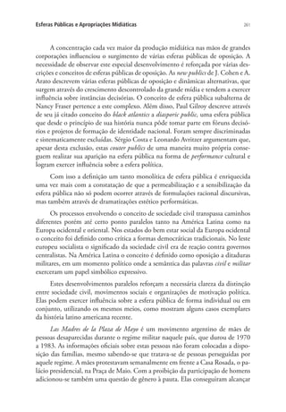 Esferas Públicas e Apropriações Midiáticas

261

A concentração cada vez maior da produção midiática nas mãos de grandes
corporações influenciou o surgimento de várias esferas públicas de oposição. A
necessidade de observar este especial desenvolvimento é reforçada por várias descrições e conceitos de esferas públicas de oposição. As new publics de J. Cohen e A.
Arato descrevem várias esferas públicas de oposição e dinâmicas alternativas, que
surgem através do crescimento descontrolado da grande mídia e tendem a exercer
influência sobre instâncias decisórias. O conceito de esfera pública subalterna de
Nancy Fraser pertence a este complexo. Além disso, Paul Gilroy descreve através
de seu já citado conceito do black atlantics a diasporic public, uma esfera pública
que desde o princípio de sua história nunca pôde tomar parte em fóruns decisórios e projetos de formação de identidade nacional. Foram sempre discriminadas
e sistematicamente excluídas. Sérgio Costa e Leonardo Avritzer argumentam que,
apesar desta exclusão, estas couter publics de uma maneira muito própria conseguem realizar sua aparição na esfera pública na forma de performance cultural e
logram exercer influência sobre a esfera política.
Com isso a definição um tanto monolítica de esfera pública é enriquecida
uma vez mais com a constatação de que a permeabilização e a sensibilização da
esfera pública não só podem ocorrer através de formulações racional discursivas,
mas também através de dramatizações estético performáticas.
Os processos envolvendo o conceito de sociedade civil transpassa caminhos
diferentes porém até certo ponto paralelos tanto na América Latina como na
Europa ocidental e oriental. Nos estados do bem estar social da Europa ocidental
o conceito foi definido como crítica a formas democráticas tradicionais. No leste
europeu socialista o significado da sociedade civil era de reação contra governos
centralistas. Na América Latina o conceito é definido como oposição a ditaduras
militares, em um momento político onde a semântica das palavras civil e militar
exerceram um papel simbólico expressivo.
Estes desenvolvimentos paralelos reforçam a necessária clareza da distinção
entre sociedade civil, movimentos sociais e organizações de motivação política.
Elas podem exercer influência sobre a esfera pública de forma individual ou em
conjunto, utilizando os mesmos meios, como mostram alguns casos exemplares
da história latino americana recente.
Las Madres de la Plaza de Mayo é um movimento argentino de mães de
pessoas desaparecidas durante o regime militar naquele país, que durou de 1970
a 1983. As informações oficiais sobre estas pessoas não foram colocadas a disposição das famílias, mesmo sabendo-se que tratava-se de pessoas perseguidas por
aquele regime. A mães protestavam semanalmente em frente a Casa Rosada, o palácio presidencial, na Praça de Maio. Com a proibição da participação de homens
adicionou-se também uma questão de gênero à pauta. Elas conseguiram alcançar

 