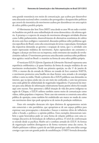 262

Panorama da Comunicação e das Telecomunicações no Brasil 2011/2012

uma grande ressonância nos meios de comunicação, que acabou por desenvolver
uma discussão nacional sobre a temática dos perseguidos e desaparecidos políticos
que através da sistemática do movimento acabou por desembocar em uma espécie
de esfera pública paralela própria.
O Movimento dos Sem Terra (MST) atua desde os anos 90 em todo o território brasileiro em prol de uma redistribuição de terras democrática e da reforma agrária. A presença e o espectro de atuação do movimento abrangem atividades diversas
como Lobby parlamentário, desenvolvimento de alternativas econômicas de cultivo
da terra com foco ecológico e sustentável, discussões políticas sobre problemas agrários específicos do Brasil, como alta concentração de terras e especulação, formulação
das respectivas demandas ao governo e ocupação de terras, que é a atividade com
maior repercussão midiática do movimento. Ações espetaculares são constantes e
chegam a alcançar um forte eco na imprensa, onde entretanto são taxados de revolucionários radicais. O movimento provocou uma discussão contínua sobre problemáticas agrária e social no Brasil e a mantém na forma de uma esfera pública própria.
O mexicano EZLN (Ejército Zapatista de Libertación Nacional) representa uma
experiência emblemática e já quase histórica da forma de atuação midiática de um
movimento revolucionário. Desde sua primeira aparição, no dia 1º de janeiro de
1994, o mesmo dia da entrada do México no tratado de livre comércio NAFTA,
o movimento promoveu uma batalha em duas frentes: uma armada e de estratégia
militar e outra na mídia. Desde o primeiro dia o EZLN publicou suas demandas na
internet, que na época ainda não era um meio tão conhecido, e com isso provocou
uma onda global de solidariedade de magnitudes inigualáveis. O potencial da internet para uma difusão de informações relativamente barata porém efetiva foi testado
aqui com sucesso. Para apresentar a difícil situação de vida dos povos indígenas na
região de Chiapas, o EZLN utilizou também outros meios de comunicação como
vídeos, rádios populares e imprensa. Neste caso não somente se construiu uma esfera
pública de oposição, como também foi estabelecido um marco no modo de como
um movimento deste tipo pode apropriar-se de meios de produção midiáticos.
Estes três exemplos destacam três tipos distintos de agrupamentos sociais
não comerciais e não partidários, que apropriam-se de um espaço público para
expressar suas preocupações e demandas e buscar o máximo efeito de influência
sobre o Estado, a política e a opinião pública. Estes exemplos demonstram também o quão heterodoxa pode ser uma forma de relações públicas com uma estratégia discursiva de formulação de influência política. O nível de confrontação
se estende desde as pacíficas Madres até o combate armado do EZLN. As formas
de organização também distinguem-se de forma veemente umas das outras. As
Madres politizam o debate a partir de um fado pessoal que cada uma delas carrega
consigo e que tem um grande poder de sensibilização. O MST formula demandas

 