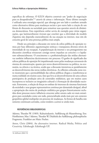 Esferas Públicas e Apropriações Midiáticas

263

específicas de reformas. O EZLN objetiva construir um “poder de negociação
para os desapoderados”16 através de armas e informação. Neste último exemplo
é utilizada uma estratégia especial, que abrange por um lado o combate armado
como alternativa última para mudanças sociais e por outro lado a criação de um
fórum de discussão na sociedade para tematizar suas questões através de dinâmicas democráticas. Esta experiência online serviu de exemplo para várias organizações, que lastimavelmente tiveram que concluir que a efetividade do modelo
Zapatista não dependia essencialmente da sua atuação na internet, mas sim do
conceito geral de uma presença pública mais ampla.
Desde seu princípio a discussão em torno da esfera pública de oposição tomou por base diferentes argumentações teóricas e transpassou diversos níveis de
intensidade de sua recepção. A popularização da internet e seu protagonismo nas
discussões científicas trouxeram consigo novos impulsos ao conceito e o lapidaram substancialmente. O crescimento e a profissionalização das mídias alternativas também influenciou decisivamente este processo. O ganho de significado das
esferas públicas de oposição foi impulsionado tanto pelas mudanças estruturais do
sistema de comunicação, quanto por novos desenvolvimentos na política, na economia, na ciência e na técnica, sendo que a discussão intensivou-se paralelamente
ao desenvolvimento das novas mídias eletrônicas. As reflexões colocadas neste texto mostraram que a permeabilidade das esferas públicas chegou a transformou-se
numa realidade em muitos casos, fato que leva ao desenvolvimento de uma cultura
participativa de produção ativa de conteúdos midiáticos, que em muitos casos
incorporou-se inclusive ao imaginário cultural e à formação de identidades nacionais. Entretanto, a relação de forças no embate de interesses de sistemas funcionais
da sociedade e seus grupos representativos continua por demasiado desigual, afinal
a apropriação dos meios de produção midiática por grupos historicamente excluídos deste processo exerce influência crescente sobre setores cada vez mais estratégicos para sociedades como um todo, potencializada ainda mais por um contexto
geopolítico global multipolar em processo de mudanças. As frentes de batalha não
somente continuam acirradas, como tendem a acirrar-se ainda mais.
REFERÊNCIAS BIBLIOGRÁFICAS

Adorno, Theodor W. (1969). Kulturindustrie. Aufklärung als Massenbetrug. Em:
Horkheimer, Max / Adorno, Theodor W. Dialektik der Aufklärung: philosophische
Fragmente. Frankfurt am Main: Fischer.
Atton, Chris (2004). An alternative internet. Radical Media, Politics and
Creativity. Edinburgh: Edinburgh UP.
16. Hoffmann 2004:110

 
