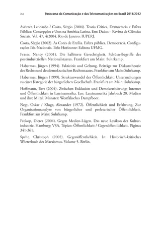 264

Panorama da Comunicação e das Telecomunicações no Brasil 2011/2012

Avritzer, Leonardo / Costa, Sérgio (2004). Teoria Crítica, Democracia e Esfera
Pública: Concepções e Usos na América Latina. Em: Dados – Revista de Ciências
Sociais. Vol. 47, 4/2004. Rio de Janeiro: IUPERJ.
Costa, Sérgio (2002). As Cores de Ercília. Esfera pública, Democracia, Configurações Pós-Nacionais. Belo Horizonte: Editora UFMG.
Fraser, Nancy (2001). Die halbierte Gerechtigkeit. Schüsselbegriffe des
postindustriellen Nationalstaates. Frankfurt am Main: Suhrkamp.
Habermas, Jürgen (1994). Faktizität und Geltung. Beiträge zur Diskurstheorie
des Rechts und des demokratischen Rechtsstaates. Frankfurt am Main: Suhrkamp.
Habermas, Jürgen (1999). Strukturwandel der Öffentlichkeit: Untersuchungen
zu einer Kategorie der bürgerlichen Gesellschaft. Frankfurt am Main: Suhrkamp.
Hoffmann, Bert (2004). Zwischen Exklusion und Demokratisierung: Internet
und Öffentlichkeit in Lateinamerika. Em: Lateinamerika Jahrbuch 28. Medien
und ihre Mittel. Münster: Westfälisches Dampfboot.
Negt, Oskar / Kluge, Alexander (1972). Öffentlichkeit und Erfahrung. Zur
Organisationsanalyse von bürgerlicher und proletarischer Öffentlichkeit.
Frankfurt am Main: Suhrkamp.
Prokop, Dieter (2004). Gegen Medien-Lügen. Das neue Lexikon der Kulturindustrie. Hamburg: VSA. Tópico: Öffentlichkeit / Gegenöffentlichkeit. Páginas
341-361.
Spehr, Christoph (2002). Gegenöffentlichkeit. In: Historisch-kritisches
Wörterbuch des Marxismus. Volume 5. Berlin.

 