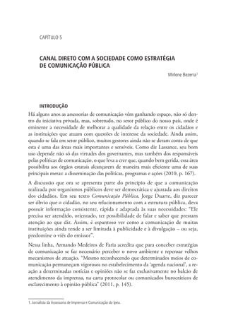 CAPÍTULO 5

CANAL DIRETO COM A SOCIEDADE COMO ESTRATÉGIA .
DE COMUNICAÇÃO PÚBLICA
Mirlene Bezerra1

INTRODUÇÃO

Há alguns anos as assessorias de comunicação vêm ganhando espaço, não só dentro da iniciativa privada, mas, sobretudo, no setor público do nosso país, onde é
eminente a necessidade de melhorar a qualidade da relação entre os cidadãos e
as instituições que atuam com questões de interesse da sociedade. Ainda assim,
quando se fala em setor público, muitos gestores ainda não se deram conta de que
esta é uma das áreas mais importantes e sensíveis. Como diz Lassance, seu bom
uso depende não só das virtudes dos governantes, mas também dos responsáveis
pelas políticas de comunicação, o que leva a crer que, quando bem gerida, essa área
possibilita aos órgãos estatais alcançarem de maneira mais eficiente uma de suas
principais metas: a disseminação das políticas, programas e ações (2010, p. 167).
A discussão que ora se apresenta parte do princípio de que a comunicação
realizada por organismos públicos deve ser democrática e ajustada aos direitos
dos cidadãos. Em seu texto Comunicação Pública, Jorge Duarte, diz parecer
ser óbvio que o cidadão, no seu relacionamento com a estrutura pública, deva
possuir informação consistente, rápida e adaptada às suas necessidades: “Ele
precisa ser atendido, orientado, ter possibilidade de falar e saber que prestam
atenção ao que diz. Assim, é espantoso ver como a comunicação de muitas
instituições ainda tende a ser limitada à publicidade e à divulgação – ou seja,
predomine o viés do emissor”.
Nessa linha, Armando Medeiros de Faria acredita que para conceber estratégias
de comunicação se faz necessário perceber o novo ambiente e repensar velhos
mecanismos de atuação. “Mesmo reconhecendo que determinados meios de comunicação permaneçam vigorosos no estabelecimento da ‘agenda nacional’, a reação a determinadas notícias e opiniões não se faz exclusivamente no balcão de
atendimento da imprensa, na carta protocolar ou comunicados burocráticos de
esclarecimento à opinião pública” (2011, p. 145).
1. Jornalista da Assessoria de Imprensa e Comunicação do Ipea.

 