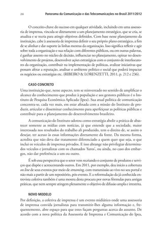 266

Panorama da Comunicação e das Telecomunicações no Brasil 2011/2012

O conceito-chave do sucesso em qualquer atividade, incluindo em uma assessoria de imprensa, vincula-se diretamente a um planejamento estratégico, que se cria, se
atualiza e se recria para atingir objetivos definidos. Com base nesse planejamento da
instituição, cabe à assessoria de imprensa definir o seu próprio plano estratégico, a fim
de se alinhar e dar suporte às linhas mestras da organização. Isso significa refletir e agir
sobre toda a organização e sua relação com diferentes públicos, ou em outras palavras,
é ganhar assento no núcleo de decisão, influenciar no planejamento, opinar no desenvolvimento de projetos, desenvolver ações estratégicas com o conjunto de interlocutores da organização, contribuir na implementação de políticas, avalizar iniciativas que
possam afetar a reputação, analisar o ambiente político e social que poderá impactar
os negócios ou estratégias etc. (RIBEIRO  LORENZETTI, 2011, p. 212 e 236).
CASO CONCRETO

Uma instituição que, nesse aspecto, tem se reinventado no sentido de amplificar o
alcance do conhecimento que produz à população e aos gestores públicos é o Instituto de Pesquisa Econômica Aplicada (Ipea). Sua atual política de comunicação
concentra-se, cada vez mais, em estar afinada com a missão do Instituto de produzir, articular e disseminar conhecimento para aperfeiçoar as políticas públicas e
contribuir para o planejamento do desenvolvimento brasileiro.
A comunicação do Instituto adotou como estratégia abolir a prática de abastecer somente as mídias com notícias, já que entende que a sociedade, maior
interessada nos resultados do trabalho ali produzido, tem o direito de, se assim o
desejar, ter acesso às essas informações diretamente da fonte. Da mesma forma,
acredita que não deva dar tratamento diferenciado a quem quer que seja, o que
inclui os veículos de imprensa privados. E isso abrange não privilegiar determinados veículos e jornalistas com os chamados ‘furos’, ou ainda, no caso dos embargos, não dar preferência a um ou outro.
É sob essa perspectiva que o setor vem recriando o conjunto de produtos e serviços que dispõe e acrescentando outros. Em 2011, por exemplo, deu início a cobertura
on line de seus eventos por meio de streaming, com transmissão ao vivo no seu portal e
não mais a partir de um repositório, pós-evento. E a reformulação da já conhecida entrevista coletiva também é uma mostra desta procura por novas fórmulas para antigas
práticas, que nem sempre atingem plenamente o objetivo de difusão ampla e irrestrita.
NOVO MODELO

Por definição, a coletiva de imprensa é um evento midiático onde uma assessoria
de imprensa convida jornalistas para transmitir-lhes alguma informação e, frequentemente, abre espaço para que estes façam perguntas acerca do assunto. De
acordo com a nova política da Assessoria de Imprensa e Comunicação do Ipea,

 