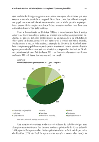 Canal Direto com a Sociedade como Estratégia de Comunicação Pública

267

este modelo de divulgação ganhou uma nova roupagem, de maneira que esse
convite se estenda à sociedade em geral. Dessa forma, sem descuidar de cumprir
seu papel junto aos veículos de comunicação, buscou ainda garantir a qualquer
interessado o direito amplo de opinar e debater e, assim, também contribuir com
o trabalho desenvolvido pelo Instituto.
Com a denominação de Coletiva Pública, o novo formato dado à antiga
coletiva de imprensa adota a prática de manter um mailing complementar, incluindo os gestores públicos, representantes de universidades e de entidades de
classe como sindicatos, associações etc, para o qual o convite também é enviado.
Paralelamente a isso, as redes sociais, a exemplo do Twitter e do Facebook, também cumprem o papel de atrair participantes aos eventos – tanto presencialmente
quanto por meio das transmissões ao vivo feitas pelo portal da instituição. Desde
sua primeira edição, em 2 de junho de 2011, até dezembro do mesmo ano, foram
realizadas 127 coletivas e lançamentos sob esse molde.
GRÁFICO 1

Eventos realizados pelo Ipea em 2011, por categoria
127
332

179
35
26

129

110

159

864

Coletivas e Lançamentos

Cursos

Outros *

Palestras

Reuniões

Seminários

Apresentações

Oficinas de trabalho

Eventos na Code **

Fonte: Ipea - Relatório de atividades Presi/Ascom 2011.

Um exemplo de que essa modalidade de difusão do trabalho do Ipea tem
alcançado seus objetivos se deu durante a coletiva pública do dia 13 de julho de
2001, quando foi apresentada a décima primeira edição do Índice de Expectativa
das Famílias (IEF). Ao final da apresentação, quando o evento abre espaço as

 