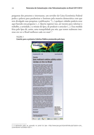 Panorama da Comunicação e das Telecomunicações no Brasil 2011/2012

268

perguntas dos presentes e internautas, um servidor da Caixa Econômica Federal
pediu a palavra para parabenizar o Instituto pela maneira democrática com que
tem divulgado suas pesquisas e publicações: “(...) qualquer cidadão poderia estar
aqui fazendo esta pergunta (...). Queria registrar isso, até mesmo para valorizar o
trabalho, a seriedade, e a missão do Ipea, de produzir e articular (...). Essa medida
feita pelo Ipea dá, assim, uma tranquilidade pra nós, que temos realmente interesse em ver o Brasil melhorar cada vez mais”.2
FIGURA 1

Convite para a primeira Coletiva Pública promovida pelo Ipea

2. A declaração pode ser acessado no portal do Ipea http://www.ipea.gov.br/portal/index.php?option=com_
contentview=articleid=9261.

 