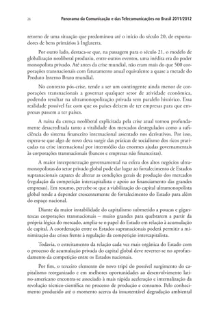 26

Panorama da Comunicação e das Telecomunicações no Brasil 2011/2012

retorno de uma situação que predominou até o início do século 20, de exportadores de bens primários à Inglaterra.
Por outro lado, destaca-se que, na passagem para o século 21, o modelo de
globalização neoliberal produziu, entre outros eventos, uma inédita era do poder
monopolista privado. Até antes da crise mundial, não eram mais do que 500 corporações transnacionais com faturamento anual equivalente a quase a metade do
Produto Interno Bruto mundial.
No contexto pós-crise, tende a ser um contingente ainda menor de corporações transnacionais a governar qualquer setor de atividade econômica,
podendo resultar na ultramonopolização privada sem paralelo histórico. Essa
realidade possível faz com que os países deixem de ter empresas para que empresas passem a ter países.
A ruína da crença neoliberal explicitada pela crise atual tornou profundamente desacreditada tanto a vitalidade dos mercados desregulados como a suficiência do sistema financeiro internacional assentado nos derivativos. Por isso,
espera-se que algo de novo deva surgir das práticas de socialismo dos ricos praticadas na crise internacional por intermédio das enormes ajudas governamentais
às corporações transnacionais (bancos e empresas não financeiras).
A maior interpenetração governamental na esfera dos altos negócios ultramonopolistas do setor privado global pode dar lugar ao fortalecimento de Estados
supranacionais capazes de alterar as condições gerais de produção dos mercados
(regulação da competição intercapitalista e apoio ao financiamento das grandes
empresas). Em resumo, percebe-se que a viabilização do capital ultramonopolista
global tende a depender crescentemente do fortalecimento do Estado para além
do espaço nacional.
Diante da maior instabilidade do capitalismo submetido a poucas e gigantescas corporações transnacionais – muito grandes para quebrarem a partir da
própria lógica do mercado, amplia-se o papel do Estado em relação à acumulação
de capital. A coordenação entre os Estados supranacionais poderá permitir a minimização das crises frente à regulação da competição intercapitalista.
Todavia, o estreitamento da relação cada vez mais orgânica do Estado com
o processo de acumulação privada do capital global deve reverter-se no aprofundamento da competição entre os Estados nacionais.
Por fim, o terceiro elemento do novo tripé do possível surgimento do capitalismo reorganizado e em melhores oportunidades ao desenvolvimento latino-americano encontra-se associado à mais rápida aceleração e internalização da
revolução técnico-científica no processo de produção e consumo. Pelo conhecimento produzido até o momento acerca da insustentável degradação ambiental

 