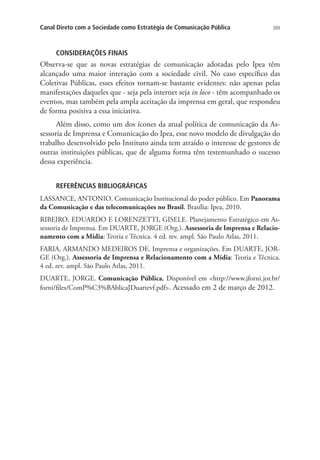 Canal Direto com a Sociedade como Estratégia de Comunicação Pública

269

CONSIDERAÇÕES FINAIS

Observa-se que as novas estratégias de comunicação adotadas pelo Ipea têm
alcançado uma maior interação com a sociedade civil. No caso específico das
Coletivas Públicas, esses efeitos tornam-se bastante evidentes: não apenas pelas
manifestações daqueles que - seja pela internet seja in loco - têm acompanhado os
eventos, mas também pela ampla aceitação da imprensa em geral, que respondeu
de forma positiva a essa iniciativa.
Além disso, como um dos ícones da atual política de comunicação da Assessoria de Imprensa e Comunicação do Ipea, esse novo modelo de divulgação do
trabalho desenvolvido pelo Instituto ainda tem atraído o interesse de gestores de
outras instituições públicas, que de alguma forma têm testemunhado o sucesso
dessa experiência.
REFERÊNCIAS BIBLIOGRÁFICAS
LASSANCE, ANTONIO. Comunicação Institucional do poder público. Em Panorama
da Comunicação e das telecomunicações no Brasil. Brasília: Ipea, 2010.
RIBEIRO, EDUARDO E LORENZETTI, GISELE. Planejamento Estratégico em Assessoria de Imprensa. Em DUARTE, JORGE (Org.). Assessoria de Imprensa e Relacionamento com a Mídia: Teoria e Técnica. 4 ed. rev. ampl. São Paulo Atlas, 2011.
FARIA, ARMANDO MEDEIROS DE. Imprensa e organizações. Em DUARTE, JORGE (Org.). Assessoria de Imprensa e Relacionamento com a Mídia: Teoria e Técnica.
4 ed. rev. ampl. São Paulo Atlas, 2011.
DUARTE, JORGE. Comunicação Pública, Disponível em http://www.jforni.jor.br/
forni/files/ComP%C3%BAblicaJDuartevf.pdf. Acessado em 2 de março de 2012.

 