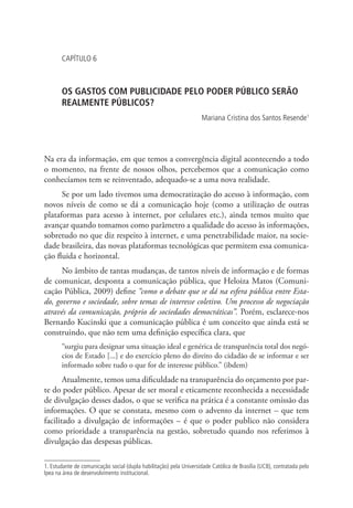 CAPÍTULO 6

OS GASTOS COM PUBLICIDADE PELO PODER PÚBLICO SERÃO
REALMENTE PÚBLICOS?
Mariana Cristina dos Santos Resende1

Na era da informação, em que temos a convergência digital acontecendo a todo
o momento, na frente de nossos olhos, percebemos que a comunicação como
conhecíamos tem se reinventado, adequado-se a uma nova realidade.
Se por um lado tivemos uma democratização do acesso à informação, com
novos níveis de como se dá a comunicação hoje (como a utilização de outras
plataformas para acesso à internet, por celulares etc.), ainda temos muito que
avançar quando tomamos como parâmetro a qualidade do acesso às informações,
sobretudo no que diz respeito à internet, e uma penetrabilidade maior, na sociedade brasileira, das novas plataformas tecnológicas que permitem essa comunicação fluida e horizontal.
No âmbito de tantas mudanças, de tantos níveis de informação e de formas
de comunicar, desponta a comunicação pública, que Heloiza Matos (Comunicação Pública, 2009) define “como o debate que se dá na esfera pública entre Estado, governo e sociedade, sobre temas de interesse coletivo. Um processo de negociação
através da comunicação, próprio de sociedades democráticas”. Porém, esclarece-nos
Bernardo Kucinski que a comunicação pública é um conceito que ainda está se
construindo, que não tem uma definição específica clara, que
“surgiu para designar uma situação ideal e genérica de transparência total dos negócios de Estado [...] e do exercício pleno do direito do cidadão de se informar e ser
informado sobre tudo o que for de interesse público.” (ibdem)

Atualmente, temos uma dificuldade na transparência do orçamento por parte do poder público. Apesar de ser moral e eticamente reconhecida a necessidade
de divulgação desses dados, o que se verifica na prática é a constante omissão das
informações. O que se constata, mesmo com o advento da internet – que tem
facilitado a divulgação de informações – é que o poder publico não considera
como prioridade a transparência na gestão, sobretudo quando nos referimos à
divulgação das despesas públicas.
1. Estudante de comunicação social (dupla habilitação) pela Universidade Católica de Brasília (UCB), contratada pelo
Ipea na área de desenvolvimento institucional.

 