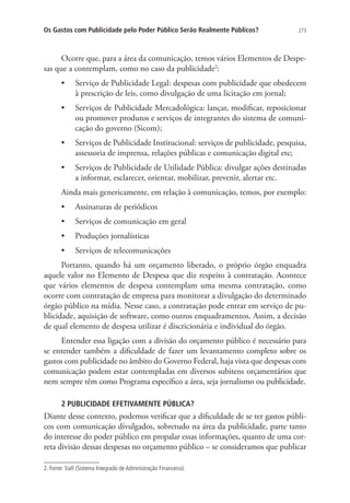 Os Gastos com Publicidade pelo Poder Público Serão Realmente Públicos?

273

Ocorre que, para a área da comunicação, temos vários Elementos de Despesas que a contemplam, como no caso da publicidade2:
•	 Serviço de Publicidade Legal: despesas com publicidade que obedecem
à prescrição de leis, como divulgação de uma licitação em jornal;
•	 Serviços de Publicidade Mercadológica: lançar, modificar, reposicionar
ou promover produtos e serviços de integrantes do sistema de comunicação do governo (Sicom);
•	 Serviços de Publicidade Institucional: serviços de publicidade, pesquisa,
assessoria de imprensa, relações públicas e comunicação digital etc;
•	 Serviços de Publicidade de Utilidade Pública: divulgar ações destinadas
a informar, esclarecer, orientar, mobilizar, prevenir, alertar etc.
Ainda mais genericamente, em relação à comunicação, temos, por exemplo:
•	 Assinaturas de periódicos
•	 Serviços de comunicação em geral
•	 Produções jornalísticas
•	 Serviços de telecomunicações
Portanto, quando há um orçamento liberado, o próprio órgão enquadra
aquele valor no Elemento de Despesa que diz respeito à contratação. Acontece
que vários elementos de despesa contemplam uma mesma contratação, como
ocorre com contratação de empresa para monitorar a divulgação do determinado
órgão público na mídia. Nesse caso, a contratação pode entrar em serviço de publicidade, aquisição de software, como outros enquadramentos. Assim, a decisão
de qual elemento de despesa utilizar é discricionária e individual do órgão.
Entender essa ligação com a divisão do orçamento público é necessário para
se entender também a dificuldade de fazer um levantamento completo sobre os
gastos com publicidade no âmbito do Governo Federal, haja vista que despesas com
comunicação podem estar contempladas em diversos subitens orçamentários que
nem sempre têm como Programa específico a área, seja jornalismo ou publicidade.
2 PUBLICIDADE EFETIVAMENTE PÚBLICA?

Diante desse contexto, podemos verificar que a dificuldade de se ter gastos públicos com comunicação divulgados, sobretudo na área da publicidade, parte tanto
do interesse do poder público em propalar essas informações, quanto de uma correta divisão dessas despesas no orçamento público – se consideramos que publicar
2. Fonte: Siafi (Sistema Integrado de Administração Financeira).

 
