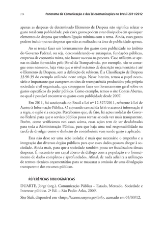 274

Panorama da Comunicação e das Telecomunicações no Brasil 2011/2012

apenas as despesas de determinado Elemento de Despesa não significa relatar o
gasto total com publicidade, pois esses gastos podem estar dissipados em quaisquer
elementos de despesa que tenham ligação mínima com o tema. Ainda, esses gastos
podem incluir outras despesas que não as realizadas na área de publicidade apenas.
Ao se tentar fazer um levantamento dos gastos com publicidade no âmbito
do Governo Federal, ou seja, desconsiderando-se autarquias, fundações públicas,
empresas de economia mista, não houve sucesso na procura. Caso utilizem-se apenas os dados fornecidos pelo Portal da Transparência, por exemplo, não se consegue esses números, haja vista que o nível máximo de descrição orçamentária é até
o Elemento de Despesa, sem a definição de subitens. É a Classificação de Despesa
33.90.39 do exemplo utilizado neste artigo. Nesse ínterim, temos o papel necessário e importante que cumprem os sites de transparência produzidos pela própria
sociedade civil organizada, que conseguem fazer um levantamento geral sobre os
gastos específicos do poder público. Como exemplo, temos o site Contas Abertas,
no qual é possível encontrar os gastos com publicidade desde 2007.
Em 2011, foi sancionada no Brasil a Lei nº 12.527/2011, referente à Lei de
Acesso à Informação Pública. O comando central da lei é: o acesso à informação é
a regra, o sigilo é a exceção. Percebemos que, de fato, há ações isoladas do Governo Federal para que o serviço público possa tornar-se cada vez mais transparente.
Porém, como verificamos nos casos acima, essas ações tem de ser desdobradas
para toda a Administração Pública, para que haja uma real responsabilidade na
tarefa de divulgar como o dinheiro do contribuinte vem sendo gasto e aplicado.
Essa não deve ser uma ação isolada: é mais que necessário o empenho e a
integração dos diversos órgãos públicos para que esses dados possam chegar à sociedade. Ainda mais, para que a sociedade também possa ser fiscalizadora dessas
despesas. É necessário um canal aberto de diálogo com a população e o fornecimento de dados completos e aprofundados. Afinal, de nada adianta a utilização
de termos técnicos orçamentários para se mascarar a omissão de uma divulgação
transparente dos recursos públicos.
REFERÊNCIAS BIBLIOGRÁFICAS

DUARTE, Jorge (org.). Comunicação Pública – Estado, Mercado, Sociedade e
Interesse público. 2ª Ed. – São Paulo: Atlas, 2009.
Site Siafi, disponível em https://acesso.serpro.gov.br/, acessado em 05/03/12.

 