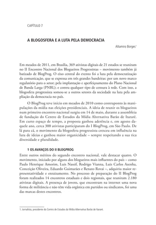 CAPÍTULO 7

A BLOGOSFERA E A LUTA PELA DEMOCRACIA
Altamiro Borges1

Em meados de 2011, em Brasília, 369 ativistas digitais de 21 estados se reuniram
no II Encontro Nacional dos Blogueiros Progressistas – movimento também já
batizado de BlogProg. O eixo central do evento foi a luta pela democratização
da comunicação, que se expressa em três grandes bandeiras: por um novo marco
regulatório para o setor; pela implantação e aperfeiçoamento do Plano Nacional
de Banda Larga (PNBL); e contra qualquer tipo de censura à rede. Com isso, a
blogosfera progressista somou-se a outros setores da sociedade na luta pela ampliação da democracia no país.
O BlogProg teve início em meados de 2010 como contraponto às manipulações da mídia nas eleições presidenciais. A ideia de reunir os blogueiros
num primeiro encontro nacional surgiu em 14 de maio, durante a assembleia
de fundação do Centro de Estudos da Mídia Alternativa Barão de Itararé.
Em curto espaço de tempo, a proposta ganhou aderência e, em agosto daquele ano, cerca 300 ativistas participaram do I BlogProg, em São Paulo. De
lá para cá, o movimento da blogosfera progressista cresceu em influência na
luta de ideias e ganhou maior organicidade – sempre respeitando a sua rica
diversidade e pluralidade.
1 OS AVANÇOS DO II BLOGPROG

Entre outros méritos do segundo encontro nacional, vale destacar quatro. O
movimento, iniciado por alguns dos blogueiros mais influentes do país – como
Paulo Henrique Amorim, Luis Nassif, Rodrigo Vianna, Luiz Carlos Azenha,
Conceição Oliveira, Eduardo Guimarães e Renato Rovai –, adquiriu maior representatividade e enraizamento. No processo de preparação do II BlogProg
foram realizados 14 encontros estaduais e dois regionais, que reuniram 2.180
ativistas digitais. A presença de jovens, que encontram na internet uma nova
forma de militância e não têm vida orgânica em partidos ou sindicatos, foi uma
das marcas destes encontros.

1. Jornalista, presidente do Centro de Estudos da Mídia Alternativa Barão de Itararé.

 