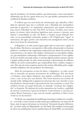 278

Panorama da Comunicação e das Telecomunicações no Brasil 2011/2012

tipo de jornalismo e de ativismo político, que democratiza e torna mais plural a
informação, que dá voz a quem nunca teve voz, que desafia o pensamento único
neoliberal da ditadura midiática.
É evidente que esta nova forma de comunicação, que radicaliza a liberdade de expressão (que não se confunde com a liberdade dos monopólios),
preocupa os governos e as corporações empresariais, que tomam iniciativas
para cercear a liberdade na rede. Nos EUA, na França e na Itália, entre outros
países, já existem várias iniciativas legislativas para censurar a internet, para
abortar a neutralidade na rede. No Brasil, o senador tucano Eduardo Azeredo, na sua mentalidade colonizada, propõe o AI-5 Digital para “vigiar” os
internautas. Até agora, porém, estas iniciativas não conseguiram conter a força
desta nova forma de comunicação.
A blogosfera e as redes sociais jogam papel cada vez mais ativo e agudo na
luta de ideias. Elas fazem o contraponto à velha mídia, denunciando os interesses
políticos e econômicos das corporações empresariais por detrás das notícias, do
entretenimento e da cultura. Elas ajudam a desmascarar os monopólios midiáticos, que manipulam a informação e deformam o comportamento. Com a agilidade de um mundo conectado online, os ativistas digitais inclusive passam a pautar
a própria mídia privada. As redes sociais permitem o florescimento de milhares,
milhões, de novos comunicadores que compartilham fatos e análises, imagens e
sons. Eles não são mais receptores passivos das notícias difundidas pelos conglomerados midiáticos; eles são produtores de informação.
Além do contraponto na luta de ideias, a blogosfera e as redes sociais
têm se mostrado um potente instrumento de mobilização. Elas não fazem
a revolução, como alguns idealizam, mas ajudam a mobilizar as pessoas de
carne e osso na luta por seus direitos. Elas foram decisivas nas revoltas do
mundo árabe, deflagrando os gigantescos protestos das ruas, furando o cerco
das ditaduras e denunciando o agravamento da crise econômica e social. Elas
também tiveram um papel destacado na chamada “revolução dos indignados” na Espanha. Na explosão da revolta espontânea em Londres, a agilidade
da internet atormentou o governo britânico. Como brincou o veterano jornalista Mauro Santayana, o que seria do mundo capitalista se Marx tivesse
vivido na era da internet!
No Brasil, essa capacidade da mobilização instantânea também já se manifesta – e só tende a crescer. Foram as redes sociais que mobilizaram, em menos de 48
horas, mais de quatro mil pessoas no irreverente “churrascão da gente diferenciada”, no bairro nobre de Higienópolis, em São Paulo. Elas também tiveram papel
de relevo nas mobilizações contra a prefeita-demo de Natal (RN), no movimento

 